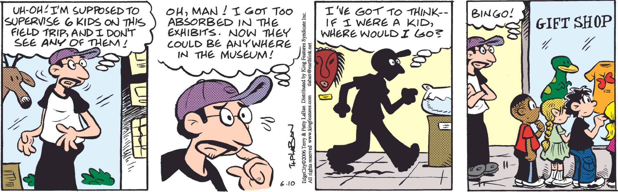 Animation OCR: UH-OH I'M SUPPOSED TO SUPERVISE 6 KIDS ON THIS FIELD TRIPAND I DON'T SEE ANY OF THEM! OHMAN! I GOT TOO ABSORBED IN THE EXHIBITS. NOW THEY COULD BE ANYWHERE IN THE MUSEUM! Se 6.10 TIPLABAN EdgeCity 2006 Terry & Patty LaBan Distributed by King Features Syndicate Inc. All rights reserved www.kingfeatures.com tlaban @earthlink.net I'VE GOT TO THINK-- BINGO! IF I WERE A KIDWHERE WOULD I GO? GIFT SHOP H- UH - OH I'M SUPPOSED TO SUPERVISE 6 KIDS ON THIS FIELD TRIPAND I DON'T SEE ANY OF THEM ! OHMAN ! I GOT TOO ABSORBED IN THE EXHIBITS . NOW THEY COULD BE ANYWHERE IN THE MUSEUM ! Se 6.10 TIPLABAN EdgeCity 2006 Terry & Patty LaBan Distributed by King Features Syndicate Inc. All rights reserved www.kingfeatures.com tlaban @ earthlink.net I'VE GOT TO THINK-- BINGO ! IF I WERE A KIDWHERE WOULD I GO ? GIFT SHOP H-
