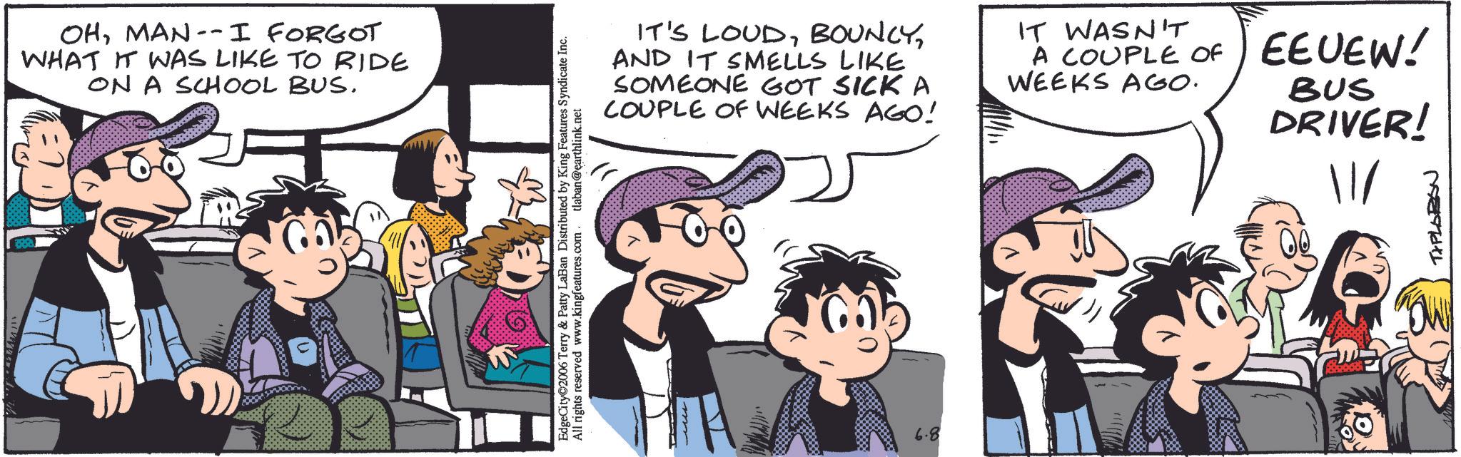 Publication OCR: OHMAN--I FORGOT WHAT IT WAS LIKE TO RIDE ON A SCHOOL BUS. EdgeCity©2006 Terry & Patty LaBan Distributed by King Features Syndicate Inc. All rights reserved www.kingfeatures.com tlaban@earthlink.net IT'S LOUDAND IT SMELLS LIKE SOMEONE GOT SICKA COUPLE OF WEEKS AGO! IT WASN'T A COUPLE OF EEUEW! WEEKS AGO. BUS DRIVER! 6.8 TXPLOBON OHMAN -- I FORGOT WHAT IT WAS LIKE TO RIDE ON A SCHOOL BUS . EdgeCity © 2006 Terry & Patty LaBan Distributed by King Features Syndicate Inc. All rights reserved www.kingfeatures.com tlaban@earthlink.net IT'S LOUDAND IT SMELLS LIKE SOMEONE GOT SICKA COUPLE OF WEEKS AGO ! IT WASN'T A COUPLE OF EEUEW ! WEEKS AGO . BUS DRIVER ! 6.8 TXPLOBON