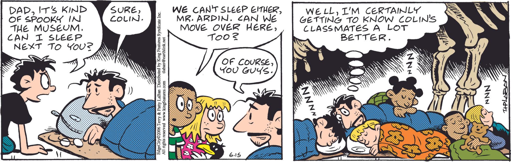 Comic book OCR: DADIT'S KIND OF SPOOKY IN THE MUSEUM. CAN I SLEEP NEXT TO YOU? SURECOLIN. WE CAN'T SLEEP EITHERMR. ARDIN. CAN WE MOVE OVER HERETOO? OF COURSEI'M CERTAINLY GETTING TO KNOW COLIN'S CLASSMATES A LOT BETTER. EdgeCity@2006 Terry & Patty LaBan Distributed by King Fe All rights reserved www.kingfeatures.com g Features Syndicate Inc. tlaban@earthlink.net YOU GUYS.6.15 ENNNN NNN TIPLOBONIT'S KIND OF SPOOKY IN THE MUSEUM . CAN I SLEEP NEXT TO YOU ? SURECOLIN . WE CAN'T SLEEP EITHERMR . ARDIN . CAN WE MOVE OVER HERETOO ? OF COURSEI'M CERTAINLY GETTING TO KNOW COLIN'S CLASSMATES A LOT BETTER . EdgeCity @ 2006 Terry & Patty LaBan Distributed by King Fe All rights reserved www.kingfeatures.com g Features Syndicate Inc. tlaban@earthlink.net YOU GUYS .6.15 ENNNN NNN TIPLOBON