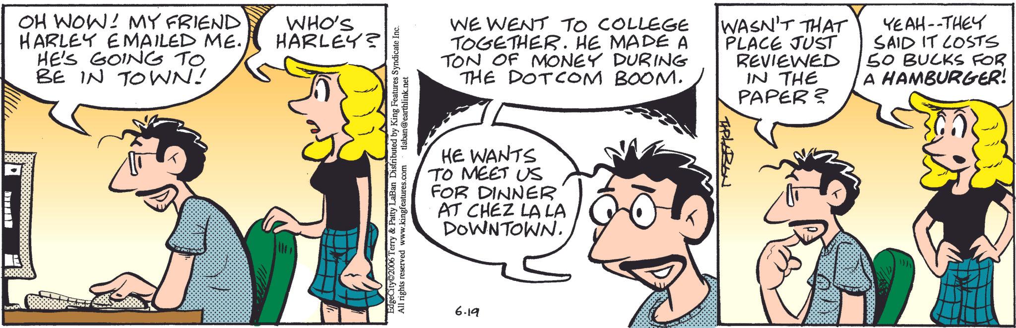 Publication OCR: OH WOW! MY FRIEND HARLEY EMAILED ME. HE'S GOING TO BE IN TOWN! WHO'S HARLEY? EdgeCity©2006 Terry & Patty LaBan Distributed by King Features Syndicate Inc. All rights reserved www.kingfeatures.com tlaban@earthlink.net WE WENT TO COLLEGE TOGETHER. HE MADE A TON OF MONEY DURING THE DOTCOM BOOM. WASN'T THAT PLACE JUST REVIEWED IN THE PAPER? YEAH--THEY SAID IT COSTS 50 BUCKS FOR A HAMBURGER! HE WANTS TO MEET US FOR DINNER AT CHEZ LA LA DOWNTOWN. 6.19 TAPLABON OH WOW ! MY FRIEND HARLEY EMAILED ME . HE'S GOING TO BE IN TOWN ! WHO'S HARLEY ? EdgeCity © 2006 Terry & Patty LaBan Distributed by King Features Syndicate Inc. All rights reserved www.kingfeatures.com tlaban@earthlink.net WE WENT TO COLLEGE TOGETHER . HE MADE A TON OF MONEY DURING THE DOTCOM BOOM . WASN'T THAT PLACE JUST REVIEWED IN THE PAPER ? YEAH -- THEY SAID IT COSTS 50 BUCKS FOR A HAMBURGER ! HE WANTS TO MEET US FOR DINNER AT CHEZ LA LA DOWNTOWN . 6.19 TAPLABON
