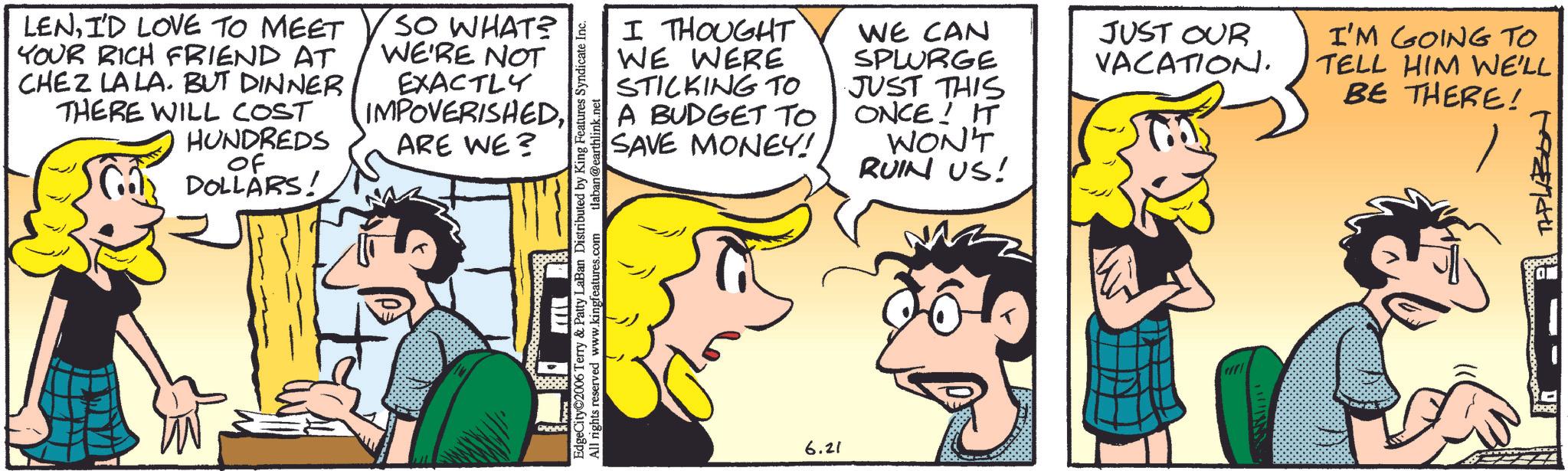 Animation OCR: LENI'D LOVE TO MEET YOUR RICH FRIEND AT CHEZ LA LA. BUT DINNER THERE WILL COST HUNDREDS Of DOLLARS! SO WHAT? WE'RE NOT EXACTLY IMPOVERISHEDARE WE? I THOUGHT WE WERE STICKING TO A BUDGET TO SAVE MONEY! WE CAN SPLURGE JUST THIS ONCE! IT WON'T RUIN US! EdgeCity 2006 Terry & Patty LaBan Distributed by King Features Syndicate Inc. All rights reserved www.kingfeatures.com tlaban@earthlink.net 6.21 JUST OUR VACATION. I'M GOING TO TELL HIM WE'LL BE THERE! TAPLABON LENI'D LOVE TO MEET YOUR RICH FRIEND AT CHEZ LA LA . BUT DINNER THERE WILL COST HUNDREDS Of DOLLARS ! SO WHAT ? WE'RE NOT EXACTLY IMPOVERISHEDARE WE ? I THOUGHT WE WERE STICKING TO A BUDGET TO SAVE MONEY ! WE CAN SPLURGE JUST THIS ONCE ! IT WON'T RUIN US ! EdgeCity 2006 Terry & Patty LaBan Distributed by King Features Syndicate Inc. All rights reserved www.kingfeatures.com tlaban@earthlink.net 6.21 JUST OUR VACATION . I'M GOING TO TELL HIM WE'LL BE THERE ! TAPLABON