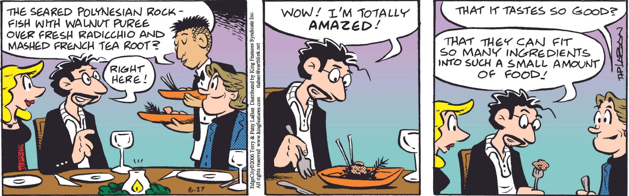 Animation OCR: THE SEARED POLYNESIAN ROCK- FISH WITH WALNUT PUREE OVER FRESH RADICCHIO AND MASHED FRENCH TEA ROOT? RIGHT HERE! 6.27 EdgeCity 2006 Terry & Patty LaBan Distributed by King Features Syndicate Inc. All rights reserved www.kingfeatures.com tlaban@earthlink.net WOW! I'M TOTALLY AMAZED! THAT IT TASTES SO GOOD? THAT THEY CAN FIT SO MANY INGREDIENTS INTO SUCH A SMALL AMOUNT OF FOOD! TAPLAZON THE SEARED POLYNESIAN ROCK- FISH WITH WALNUT PUREE OVER FRESH RADICCHIO AND MASHED FRENCH TEA ROOT ? RIGHT HERE ! 6.27 EdgeCity 2006 Terry & Patty LaBan Distributed by King Features Syndicate Inc. All rights reserved www.kingfeatures.com tlaban@earthlink.net WOW ! I'M TOTALLY AMAZED ! THAT IT TASTES SO GOOD ? THAT THEY CAN FIT SO MANY INGREDIENTS INTO SUCH A SMALL AMOUNT OF FOOD ! TAPLAZON