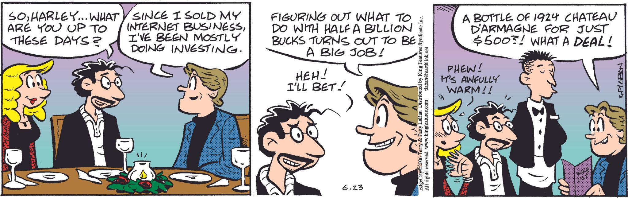 Animated cartoon OCR: SOHARLEY... WHAT ARE YOU UP TO THESE DAYS? SINCE I SOLD MY INTERNET BUSINESSI'VE BEEN MOSTLY DOING INVESTING. FIGURING OUT WHAT TO DO WITH HALF A BILLION BUCKS TURNS OUT TO BE A BIG JOB! HEH! I'LL BET! 6.23 ? EdgeCity 2006 Terry & Patty LaBan Distributed by King Features Syndicate Inc. All rights reserved www.kingfeatures.com tlaban@earthlink.net A BOTTLE OF 1924 CHATEAU D'ARMAGNE FOR JUST $500! WHAT A DEAL! PHEW! IT'S AWFULLY WARM!! D T+PLABON SOHARLEY ... WHAT ARE YOU UP TO THESE DAYS ? SINCE I SOLD MY INTERNET BUSINESSI'VE BEEN MOSTLY DOING INVESTING . FIGURING OUT WHAT TO DO WITH HALF A BILLION BUCKS TURNS OUT TO BE A BIG JOB ! HEH ! I'LL BET ! 6.23 ? EdgeCity 2006 Terry & Patty LaBan Distributed by King Features Syndicate Inc. All rights reserved www.kingfeatures.com tlaban@earthlink.net A BOTTLE OF 1924 CHATEAU D'ARMAGNE FOR JUST $ 500 ! WHAT A DEAL ! PHEW ! IT'S AWFULLY WARM !! D T + PLABON