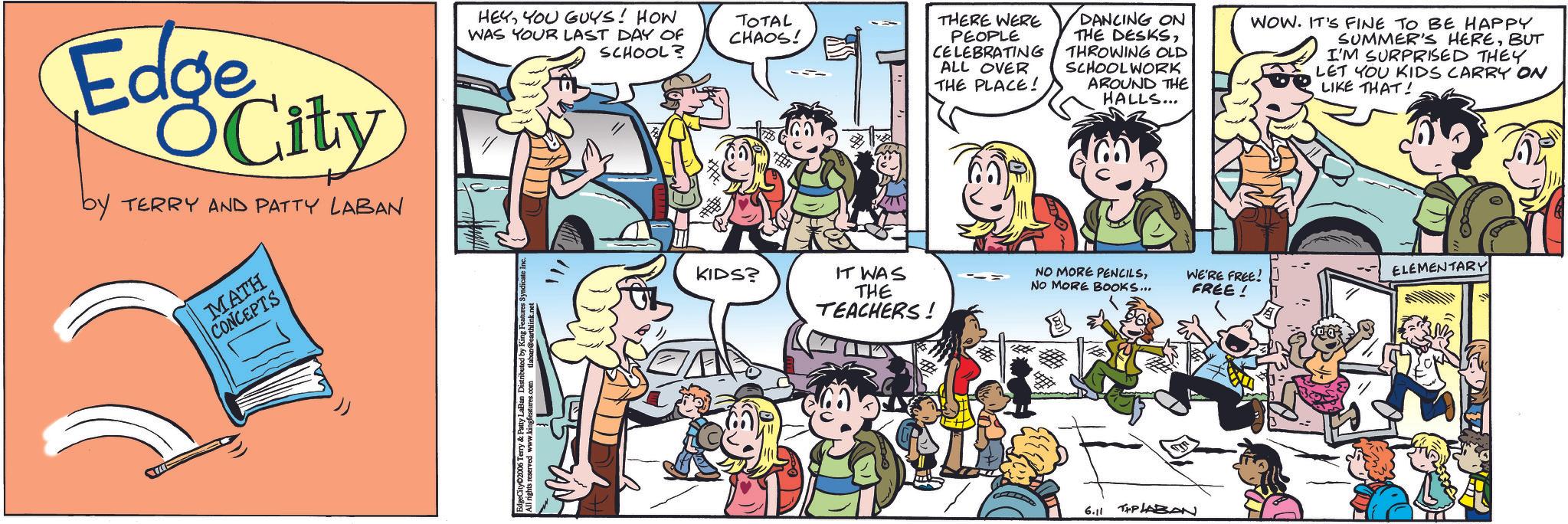 Animated cartoon OCR: Edge City by TERRY AND PATTY LABAN MATH CONCEPTS HEYYOU GUYS! HOW WAS YOUR LAST DAY OF TOTAL CHAOS! SCHOOL? # KIDS? # THERE WERE PEOPLE CELEBRATING ALL OVER THE PLACE! DANCING ON THE DESKSTHROWING OLD SCHOOLWORK AROUND THE HALLS... WOW. IT'S FINE TO BE HAPPY SUMMER'S HEREBUT I'M SURPRISED THEY LET YOU KIDS CARRY ON LIKE THAT! IT WAS THE TEACHERS! NO MORE PENCILSNO MORE BOOKS... WE'RE FREE! FREE! ELEMENTARY 6.11 THP LABAN Edge City by TERRY AND PATTY LABAN MATH CONCEPTS HEYYOU GUYS ! HOW WAS YOUR LAST DAY OF TOTAL CHAOS ! SCHOOL ? # KIDS ? # THERE WERE PEOPLE CELEBRATING ALL OVER THE PLACE ! DANCING ON THE DESKSTHROWING OLD SCHOOLWORK AROUND THE HALLS ... WOW . IT'S FINE TO BE HAPPY SUMMER'S HEREBUT I'M SURPRISED THEY LET YOU KIDS CARRY ON LIKE THAT ! IT WAS THE TEACHERS ! NO MORE PENCILSNO MORE BOOKS ... WE'RE FREE ! FREE ! ELEMENTARY 6.11 THP LABAN
