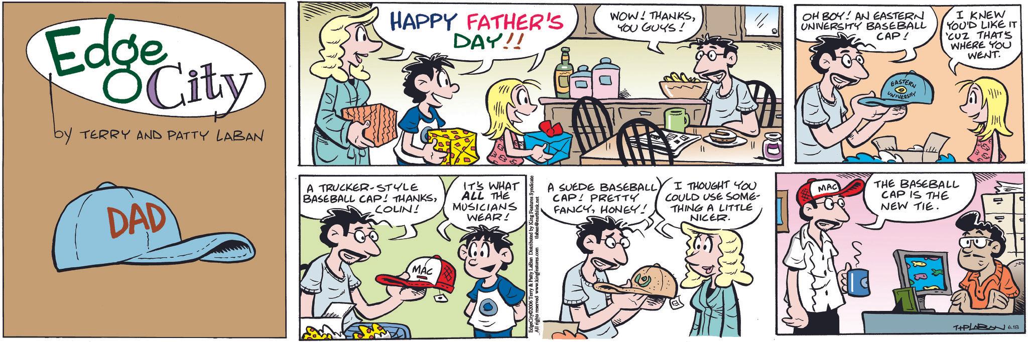 Comic book OCR: Edge City by TERRY AND PATTY LABAN HAPPY FATHER'S DAY!! DAD A TRUCKER-STYLE BASEBALL CAP! THANKSCOLIN! MAC WOW! THANKSYOU GUYS! OH BOY! AN EASTERN UNNERSITY BASEBALL CAP! I KNEW YOU'D LIKE IT 'CUZ THAT'S WHERE YOU WENT. IT'S WHAT ALL THE MUSICIANS A SUEDE BASEBALLCAP PRETTY WEAR! FANCYHONEY! I THOUGHT YOU COULD USE SOME- THING A LITTLE NICER. MAC dgeCityC2006 Terry & Patty La EASTERN UNIVERSITY THE BASEBALL CAP IS THE NEW TIE. T+PLABN 6.18 Edge City by TERRY AND PATTY LABAN HAPPY FATHER'S DAY !! DAD A TRUCKER - STYLE BASEBALL CAP ! THANKSCOLIN ! MAC WOW ! THANKSYOU GUYS ! OH BOY ! AN EASTERN UNNERSITY BASEBALL CAP ! I KNEW YOU'D LIKE IT ' CUZ THAT'S WHERE YOU WENT . IT'S WHAT ALL THE MUSICIANS A SUEDE BASEBALLCAP PRETTY WEAR ! FANCYHONEY ! I THOUGHT YOU COULD USE SOME- THING A LITTLE NICER . MAC dgeCityC2006 Terry & Patty La EASTERN UNIVERSITY THE BASEBALL CAP IS THE NEW TIE . T + PLABN 6.18