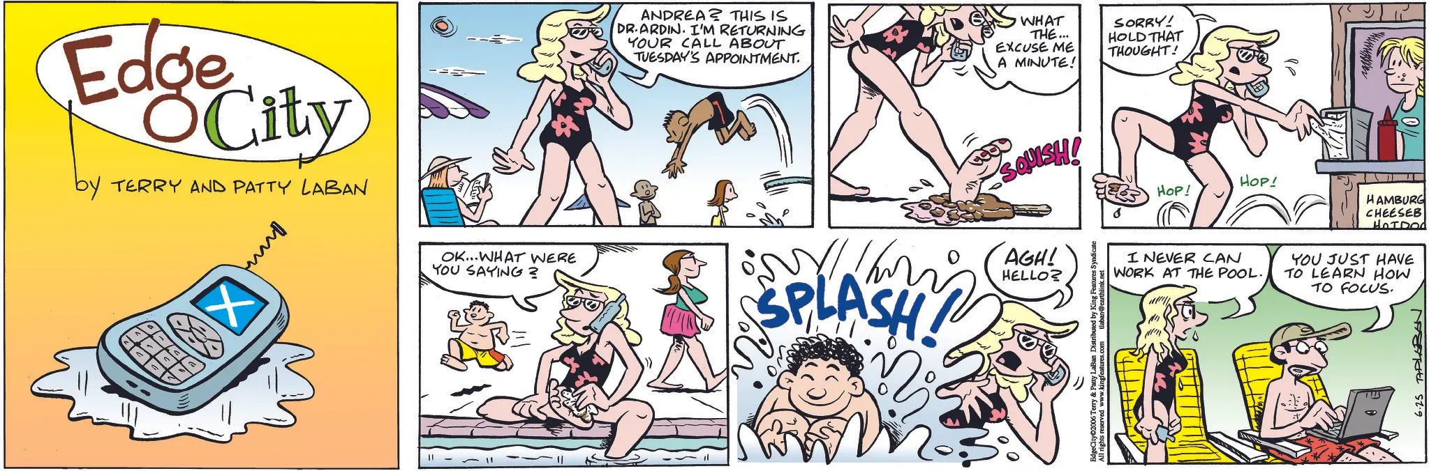 Publication OCR: Edge City by TERRY AND PATTY LABAN OK...WHAT WERE YOU SAYING? ANDREA? THIS IS DR.ARDIN. I'M RETURNING YOUR CALL ABOUT TUESDAY'S APPOINTMENT. SPLASH! WHAT THE... EXCUSE ME A MINUTE! SORRY! HOLD THAT THOUGHT! SQUISH! HOP! AGH! HELLO? All rights reserved www.kingfeatures.com tlaban@earthlink.net HOP! HAMBURG CHEESEB HOIDOd I NEVER CAN WORK AT THE POOL. YOU JUST HAVE TO LEARN HOW TO FOCUS. 6.25 TAPLEBEN Edge City by TERRY AND PATTY LABAN OK ... WHAT WERE YOU SAYING ? ANDREA ? THIS IS DR.ARDIN . I'M RETURNING YOUR CALL ABOUT TUESDAY'S APPOINTMENT . SPLASH ! WHAT THE ... EXCUSE ME A MINUTE ! SORRY ! HOLD THAT THOUGHT ! SQUISH ! HOP ! AGH ! HELLO ? All rights reserved www.kingfeatures.com tlaban@earthlink.net HOP ! HAMBURG CHEESEB HOIDOd I NEVER CAN WORK AT THE POOL . YOU JUST HAVE TO LEARN HOW TO FOCUS . 6.25 TAPLEBEN