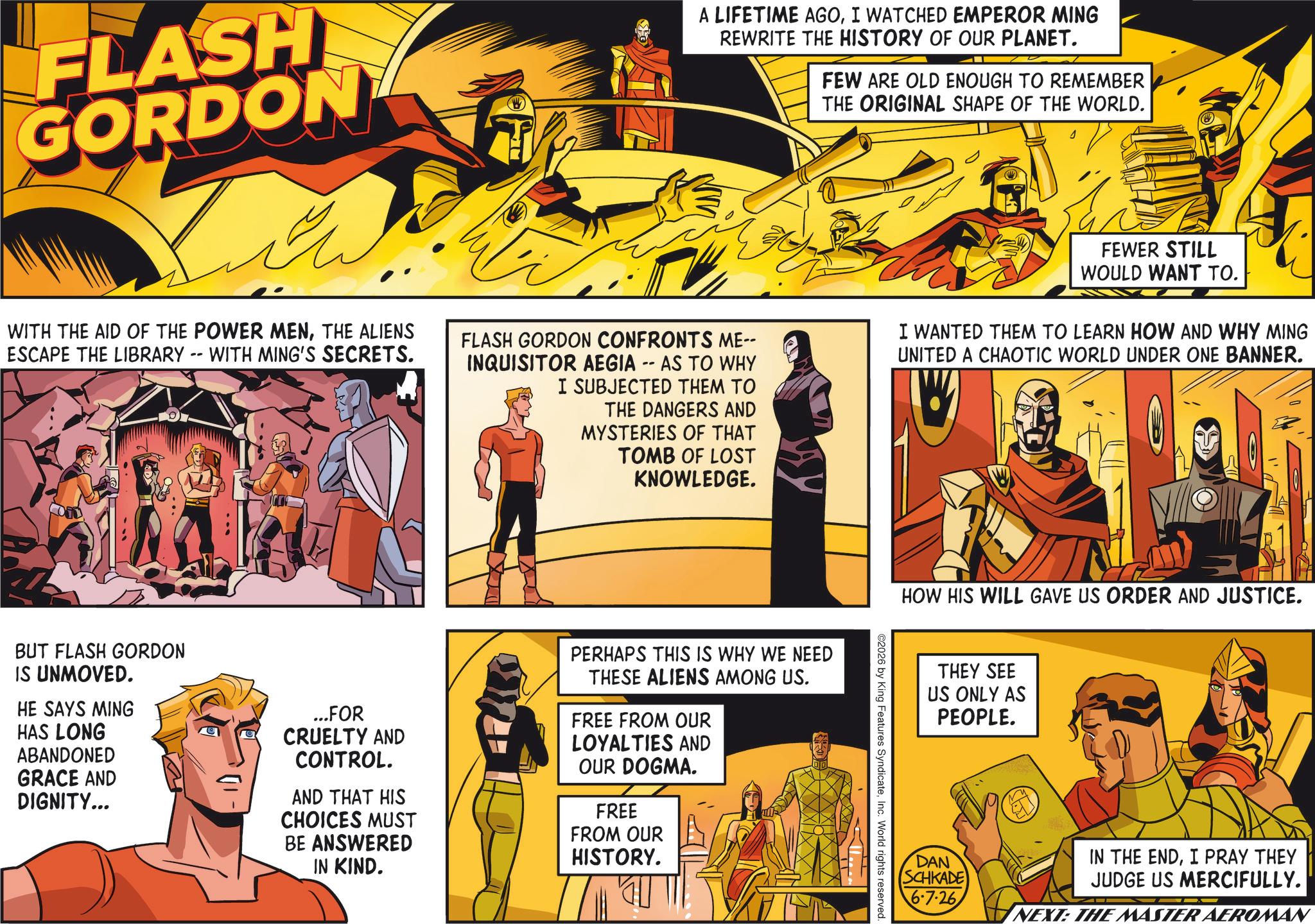 Hero OCR: FLASH GORDON A LIFETIME AGOI WATCHED EMPEROR MING REWRITE THE HISTORY OF OUR PLANET. FEW ARE OLD ENOUGH TO REMEMBER THE ORIGINAL SHAPE OF THE WORLD. WITH THE AID OF THE POWER MENTHE ALIENS ESCAPE THE LIBRARY -- WITH MING'S SECRETS. FLASH GORDON CONFRONTS ME-- INQUISITOR AEGIA -- AS TO WHY I SUBJECTED THEM TO THE DANGERS AND MYSTERIES OF THAT TOMB OF LOST KNOWLEDGE. FEWER STILL WOULD WANT TO. I WANTED THEM TO LEARN HOW AND WHY MING UNITED A CHAOTIC WORLD UNDER ONE BANNER. BUT FLASH GORDON IS UNMOVED. HE SAYS MING HAS LONG ABANDONED GRACE AND DIGNITY... ...FOR CRUELTY AND CONTROL. AND THAT HIS CHOICES MUST BE ANSWERED IN KIND. PERHAPS THIS IS WHY WE NEED THESE ALIENS AMONG US. FREE FROM OUR LOYALTIES AND OUR DOGMA. FREE FROM OUR HISTORY. HOW HIS WILL GAVE US ORDER AND JUSTICE. 2026 by King Features SyndicateInc. World rights reserved. THEY SEE US ONLY AS PEOPLE. DAN SCHKADE 6.7.26 IN THE ENDI PRAY THEY JUDGE US MERCIFULLY. NEXT: THE MASTER AEROMAN FLASH GORDON A LIFETIME AGOI WATCHED EMPEROR MING REWRITE THE HISTORY OF OUR PLANET . FEW ARE OLD ENOUGH TO REMEMBER THE ORIGINAL SHAPE OF THE WORLD . WITH THE AID OF THE POWER MENTHE ALIENS ESCAPE THE LIBRARY -- WITH MING'S SECRETS . FLASH GORDON CONFRONTS ME-- INQUISITOR AEGIA -- AS TO WHY I SUBJECTED THEM TO THE DANGERS AND MYSTERIES OF THAT TOMB OF LOST KNOWLEDGE . FEWER STILL WOULD WANT TO . I WANTED THEM TO LEARN HOW AND WHY MING UNITED A CHAOTIC WORLD UNDER ONE BANNER . BUT FLASH GORDON IS UNMOVED . HE SAYS MING HAS LONG ABANDONED GRACE AND DIGNITY ... ... FOR CRUELTY AND CONTROL . AND THAT HIS CHOICES MUST BE ANSWERED IN KIND . PERHAPS THIS IS WHY WE NEED THESE ALIENS AMONG US . FREE FROM OUR LOYALTIES AND OUR DOGMA . FREE FROM OUR HISTORY . HOW HIS WILL GAVE US ORDER AND JUSTICE . 2026 by King Features SyndicateInc. World rights reserved . THEY SEE US ONLY AS PEOPLE . DAN SCHKADE 6.7.26 IN THE ENDI PRAY THEY JUDGE US MERCIFULLY . NEXT : THE MASTER AEROMAN