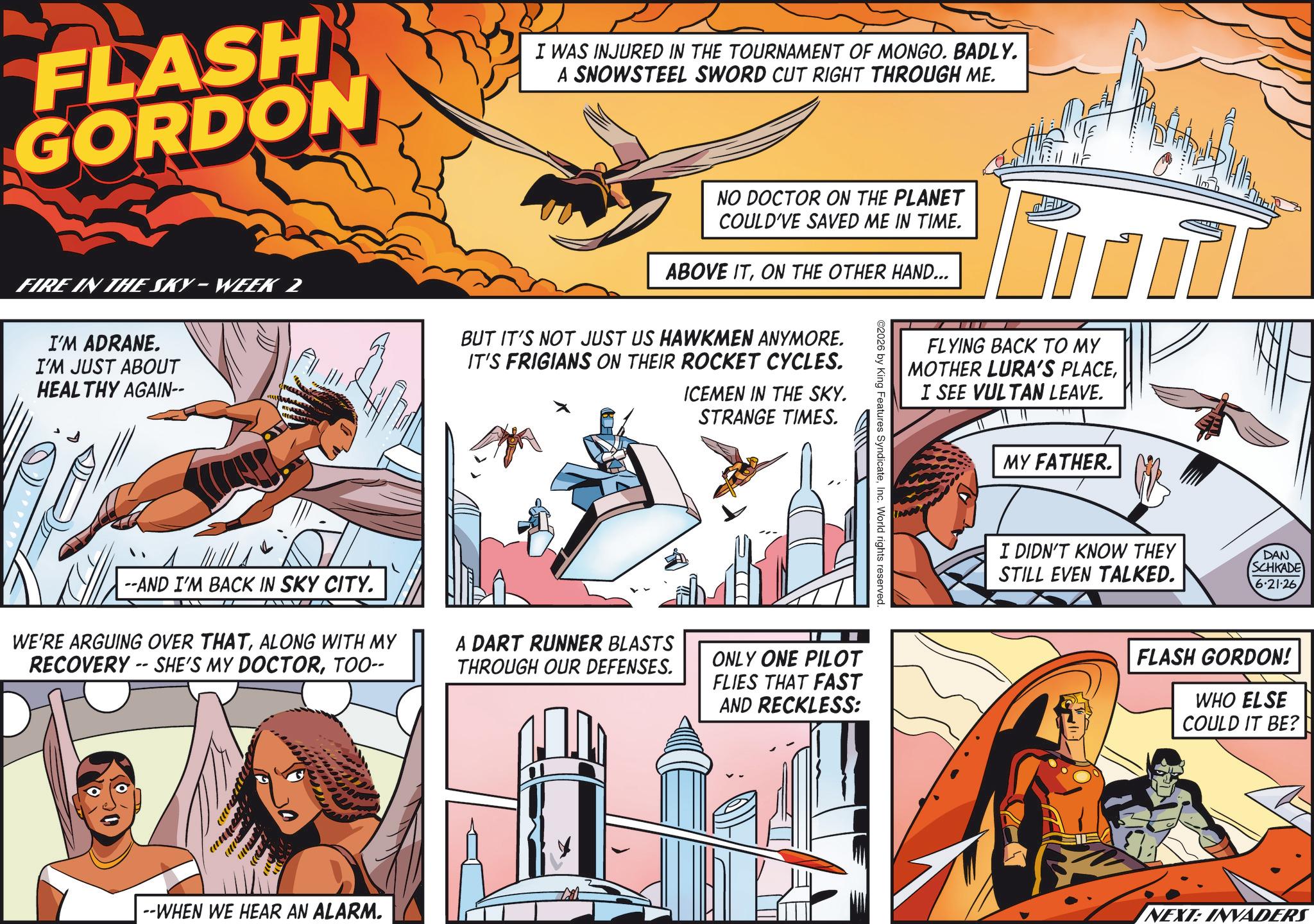 Publication OCR: FLASH GORDON I WAS INJURED IN THE TOURNAMENT OF MONGO. BADLY. A SNOWSTEEL SWORD CUT RIGHT THROUGH ME. FIRE IN THE SKY-WEEK 2 I'M ADRANE. I'M JUST ABOUT HEALTHY AGAIN-- NO DOCTOR ON THE PLANET COULD'VE SAVED ME IN TIME. ABOVE ITON THE OTHER HAND... BUT IT'S NOT JUST US HAWKMEN ANYMORE. IT'S FRIGIANS ON THEIR ROCKET CYCLES. ICEMEN IN THE SKY. STRANGE TIMES. FLYING BACK TO MY MOTHER LURA'S PLACEI SEE VULTAN LEAVE. 2026 by King Features SyndicateInc. World rights reserved. --AND I'M BACK IN SKY CITY. WE'RE ARGUING OVER THATALONG WITH MY RECOVERY-SHE'S MY DOCTORTOO-- A DART RUNNER BLASTS THROUGH OUR DEFENSES. ONLY ONE PILOT FLIES THAT FAST AND RECKLESS: ww --WHEN WE HEAR AN ALARM. MY FATHER. I DIDN'T KNOW THEY STILL EVEN TALKED. DAN SCHKADE 6.21.26 FLASH GORDON! WHO ELSE COULD IT BE? NEXT: INVADERS FLASH GORDON I WAS INJURED IN THE TOURNAMENT OF MONGO . BADLY . A SNOWSTEEL SWORD CUT RIGHT THROUGH ME . FIRE IN THE SKY - WEEK 2 I'M ADRANE . I'M JUST ABOUT HEALTHY AGAIN-- NO DOCTOR ON THE PLANET COULD'VE SAVED ME IN TIME . ABOVE ITON THE OTHER HAND ... BUT IT'S NOT JUST US HAWKMEN ANYMORE . IT'S FRIGIANS ON THEIR ROCKET CYCLES . ICEMEN IN THE SKY . STRANGE TIMES . FLYING BACK TO MY MOTHER LURA'S PLACEI SEE VULTAN LEAVE . 2026 by King Features SyndicateInc. World rights reserved . --AND I'M BACK IN SKY CITY . WE'RE ARGUING OVER THATALONG WITH MY RECOVERY - SHE'S MY DOCTORTOO-- A DART RUNNER BLASTS THROUGH OUR DEFENSES . ONLY ONE PILOT FLIES THAT FAST AND RECKLESS : ww --WHEN WE HEAR AN ALARM . MY FATHER . I DIDN'T KNOW THEY STILL EVEN TALKED . DAN SCHKADE 6.21.26 FLASH GORDON ! WHO ELSE COULD IT BE ? NEXT : INVADERS