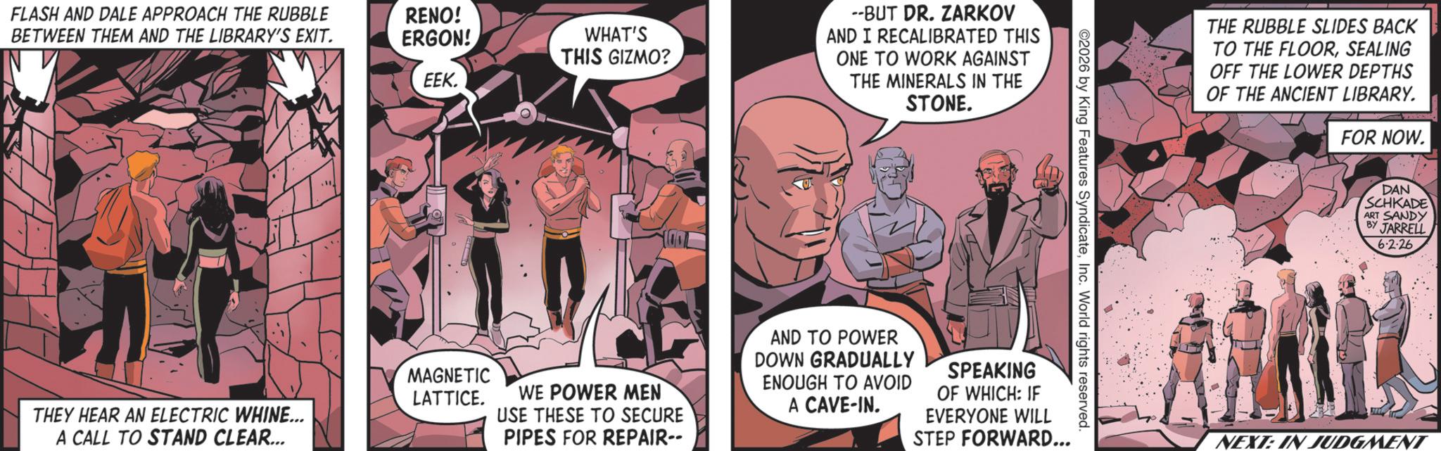 Publication OCR: FLASH AND DALE APPROACH THE RUBBLE BETWEEN THEM AND THE LIBRARY'S EXIT. THEY HEAR AN ELECTRIC WHINE... A CALL TO STAND CLEAR... RENO! ERGON! WHAT'S THIS GIZMO? EEK. --BUT DR. ZARKOV AND I RECALIBRATED THIS ONE TO WORK AGAINST THE MINERALS IN THE STONE. 2026 by King Features SyndicateInc. World rights reserved. MAGNETIC LATTICE. WE POWER MEN USE THESE TO SECURE PIPES FOR REPAIR-- AND TO POWER DOWN GRADUALLY ENOUGH TO AVOID A CAVE-IN. SPEAKING OF WHICH: IF EVERYONE WILL STEP FORWARD... THE RUBBLE SLIDES BACK TO THE FLOORSEALING OFF THE LOWER DEPTHS OF THE ANCIENT LIBRARY. FOR NOW. DAN SCHKADE ART SANDY BY JARRELL 6.2.26 NEXT: IN JUDGMENT FLASH AND DALE APPROACH THE RUBBLE BETWEEN THEM AND THE LIBRARY'S EXIT . THEY HEAR AN ELECTRIC WHINE ... A CALL TO STAND CLEAR ... RENO ! ERGON ! WHAT'S THIS GIZMO ? EEK . --BUT DR . ZARKOV AND I RECALIBRATED THIS ONE TO WORK AGAINST THE MINERALS IN THE STONE . 2026 by King Features SyndicateInc. World rights reserved . MAGNETIC LATTICE . WE POWER MEN USE THESE TO SECURE PIPES FOR REPAIR-- AND TO POWER DOWN GRADUALLY ENOUGH TO AVOID A CAVE - IN . SPEAKING OF WHICH : IF EVERYONE WILL STEP FORWARD ... THE RUBBLE SLIDES BACK TO THE FLOORSEALING OFF THE LOWER DEPTHS OF THE ANCIENT LIBRARY . FOR NOW . DAN SCHKADE ART SANDY BY JARRELL 6.2.26 NEXT : IN JUDGMENT
