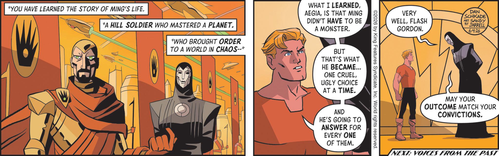 Hero OCR: "YOU HAVE LEARNED THE STORY OF MING'S LIFE. "A HILL SOLDIER WHO MASTERED A PLANET. "WHO BROUGHT ORDER TO A WORLD IN CHAOS--" WHAT I LEARNEDIS THAT MING DIDN'T HAVE TO BE A MONSTER. BUT THAT'S WHAT HE BECAME... ONE CRUELUGLY CHOICE AT A TIME. VERY WELLFLASH GORDON. DAN SCHKADE ART SANDY BY JARRELL 6.4.26 2026 by King Features SyndicateInc. World rights reserved. AND HE'S GOING TO ANSWER FOR EVERY ONE OF THEM. MAY YOUR OUTCOME MATCH YOUR CONVICTIONS. NEXT: VOICES FROM THE PAST " YOU HAVE LEARNED THE STORY OF MING'S LIFE . " A HILL SOLDIER WHO MASTERED A PLANET . " WHO BROUGHT ORDER TO A WORLD IN CHAOS-- " WHAT I LEARNEDIS THAT MING DIDN'T HAVE TO BE A MONSTER . BUT THAT'S WHAT HE BECAME ... ONE CRUELUGLY CHOICE AT A TIME . VERY WELLFLASH GORDON . DAN SCHKADE ART SANDY BY JARRELL 6.4.26 2026 by King Features SyndicateInc. World rights reserved . AND HE'S GOING TO ANSWER FOR EVERY ONE OF THEM . MAY YOUR OUTCOME MATCH YOUR CONVICTIONS . NEXT : VOICES FROM THE PAST