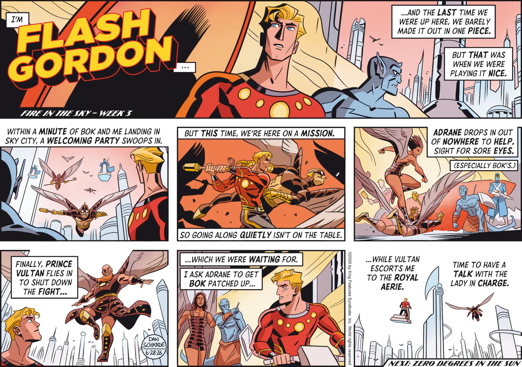 Publication OCR: I'M FLASH GORDON ...AND THE LAST TIME WE WERE UP HEREWE BARELY MADE IT OUT IN ONE PIECE. BUT THAT WAS WHEN WE WERE PLAYING IT NICE. FIRE IN THE SKY-WEEK 3 WITHIN A MINUTE OF BOK AND ME LANDING IN SKY CITYA WELCOMING PARTY SWOOPS IN. BUT THIS TIMEWE'RE HERE ON A MISSION. me ADRANE DROPS IN OUT OF NOWHERE TO HELP. SIGHT FOR SORE EYES. (ESPECIALLY BOK'S.) FINALLYPRINCE VULTAN FLIES IN TO SHUT DOWN THE FIGHT... SO GOING ALONG QUIETLY ISN'T ON THE TABLE. ...WHICH WE WERE WAITING FOR. I ASK ADRANE TO GET BOK PATCHED UP... DAN SCHKADE 6.28.26 ©2026 by King Features SyndicateInc. World rights reserved. ...WHILE VULTAN ESCORTS ME TO THE ROYAL AERIE. TIME TO HAVE A TALK WITH THE LADY IN CHARGE. NEXT: ZERO DEGREES IN THE SUN I'M FLASH GORDON ... AND THE LAST TIME WE WERE UP HEREWE BARELY MADE IT OUT IN ONE PIECE . BUT THAT WAS WHEN WE WERE PLAYING IT NICE . FIRE IN THE SKY - WEEK 3 WITHIN A MINUTE OF BOK AND ME LANDING IN SKY CITYA WELCOMING PARTY SWOOPS IN . BUT THIS TIMEWE'RE HERE ON A MISSION . me ADRANE DROPS IN OUT OF NOWHERE TO HELP . SIGHT FOR SORE EYES . ( ESPECIALLY BOK'S . ) FINALLYPRINCE VULTAN FLIES IN TO SHUT DOWN THE FIGHT ... SO GOING ALONG QUIETLY ISN'T ON THE TABLE . ... WHICH WE WERE WAITING FOR . I ASK ADRANE TO GET BOK PATCHED UP ... DAN SCHKADE 6.28.26 © 2026 by King Features SyndicateInc. World rights reserved . ... WHILE VULTAN ESCORTS ME TO THE ROYAL AERIE . TIME TO HAVE A TALK WITH THE LADY IN CHARGE . NEXT : ZERO DEGREES IN THE SUN