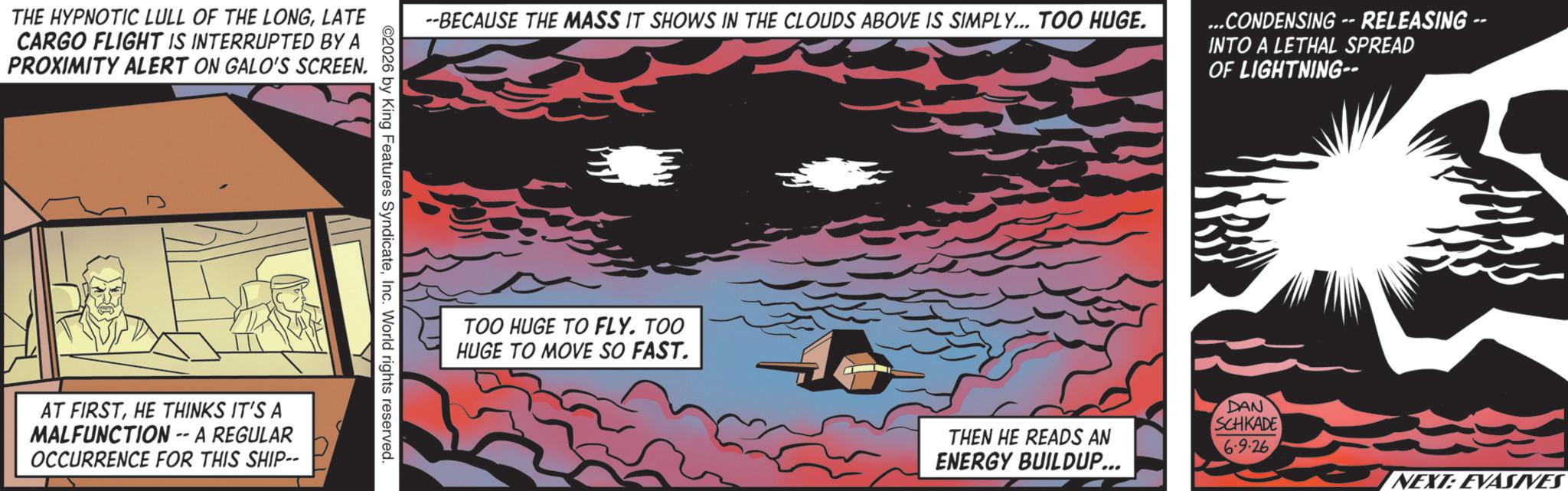Graphics OCR: THE HYPNOTIC LULL OF THE LONGLATE CARGO FLIGHT IS INTERRUPTED BY A PROXIMITY ALERT ON GALO'S SCREEN. --BECAUSE THE MASS IT SHOWS IN THE CLOUDS ABOVE IS SIMPLY... TOO HUGE. ...CONDENSING -- RELEASING -- INTO A LETHAL SPREAD OF LIGHTNING-- ©2026 by King Features SyndicateInc. World rights reserved. AT FIRSTHE THINKS IT'S A MALFUNCTION -- A REGULAR OCCURRENCE FOR THIS SHIP-- TOO HUGE TO FLY. TOO HUGE TO MOVE SO FAST. THEN HE READS AN ENERGY BUILDUP... DAN SCHKADE 6.9.26 NEXT: EVASIVES THE HYPNOTIC LULL OF THE LONGLATE CARGO FLIGHT IS INTERRUPTED BY A PROXIMITY ALERT ON GALO'S SCREEN . --BECAUSE THE MASS IT SHOWS IN THE CLOUDS ABOVE IS SIMPLY ... TOO HUGE . ... CONDENSING -- RELEASING -- INTO A LETHAL SPREAD OF LIGHTNING-- © 2026 by King Features SyndicateInc. World rights reserved . AT FIRSTHE THINKS IT'S A MALFUNCTION -- A REGULAR OCCURRENCE FOR THIS SHIP-- TOO HUGE TO FLY . TOO HUGE TO MOVE SO FAST . THEN HE READS AN ENERGY BUILDUP ... DAN SCHKADE 6.9.26 NEXT : EVASIVES