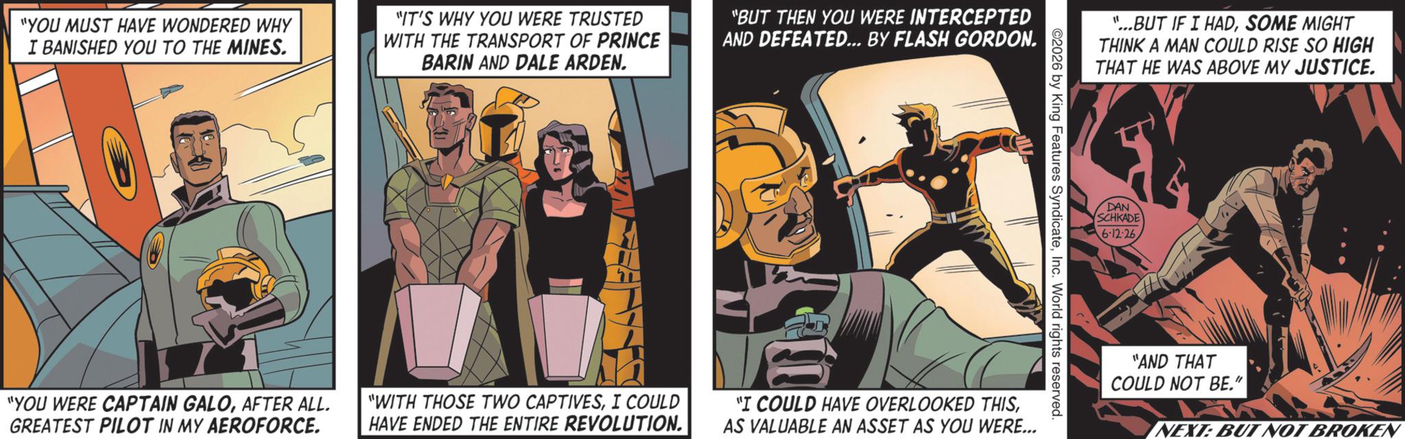 Hero OCR: "YOU MUST HAVE WONDERED WHY I BANISHED YOU TO THE MINES. "IT'S WHY YOU WERE TRUSTED WITH THE TRANSPORT OF PRINCE BARIN AND DALE ARDEN. "BUT THEN YOU WERE INTERCEPTED AND DEFEATED... BY FLASH GORDON. "YOU WERE CAPTAIN GALOAFTER ALL. GREATEST PILOT IN MY AEROFORCE. "WITH THOSE TWO CAPTIVESI COULD HAVE ENDED THE ENTIRE REVOLUTION. "...BUT IF I HADSOME MIGHT THINK A MAN COULD RISE SO HIGH THAT HE WAS ABOVE MY JUSTICE. 2026 by King Features SyndicateInc. World rights reserved. "I COULD HAVE OVERLOOKED THISAS VALUABLE AN ASSET AS YOU WERE... DAN SCHKADE 6.12.26 "AND THAT COULD NOT BE." NEXT: BUT NOT BROKEN " YOU MUST HAVE WONDERED WHY I BANISHED YOU TO THE MINES . " IT'S WHY YOU WERE TRUSTED WITH THE TRANSPORT OF PRINCE BARIN AND DALE ARDEN . " BUT THEN YOU WERE INTERCEPTED AND DEFEATED ... BY FLASH GORDON . " YOU WERE CAPTAIN GALOAFTER ALL . GREATEST PILOT IN MY AEROFORCE . " WITH THOSE TWO CAPTIVESI COULD HAVE ENDED THE ENTIRE REVOLUTION . " ... BUT IF I HADSOME MIGHT THINK A MAN COULD RISE SO HIGH THAT HE WAS ABOVE MY JUSTICE . 2026 by King Features SyndicateInc. World rights reserved . " I COULD HAVE OVERLOOKED THISAS VALUABLE AN ASSET AS YOU WERE ... DAN SCHKADE 6.12.26 " AND THAT COULD NOT BE . " NEXT : BUT NOT BROKEN