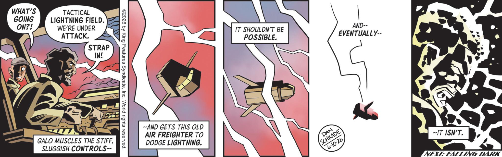 Graphic design OCR: WHAT'S GOING ON?! TACTICAL LIGHTNING FIELD. WE'RE UNDER ATTACK. STRAP IN! GALO MUSCLES THE STIFFSLUGGISH CONTROLS-- 2026 by King Features SyndicateInc. World rights reserved. --AND GETS THIS OLD AIR FREIGHTER TO DODGE LIGHTNING. IT SHOULDN'T BE POSSIBLE. DAN SCHKADE AND-- EVENTUALLY-- 6.10.26 --IT ISN'T. NEXT: FALLING DARK WHAT'S GOING ON ?! TACTICAL LIGHTNING FIELD . WE'RE UNDER ATTACK . STRAP IN ! GALO MUSCLES THE STIFFSLUGGISH CONTROLS-- 2026 by King Features SyndicateInc. World rights reserved . --AND GETS THIS OLD AIR FREIGHTER TO DODGE LIGHTNING . IT SHOULDN'T BE POSSIBLE . DAN SCHKADE AND-- EVENTUALLY-- 6.10.26 --IT ISN'T . NEXT : FALLING DARK