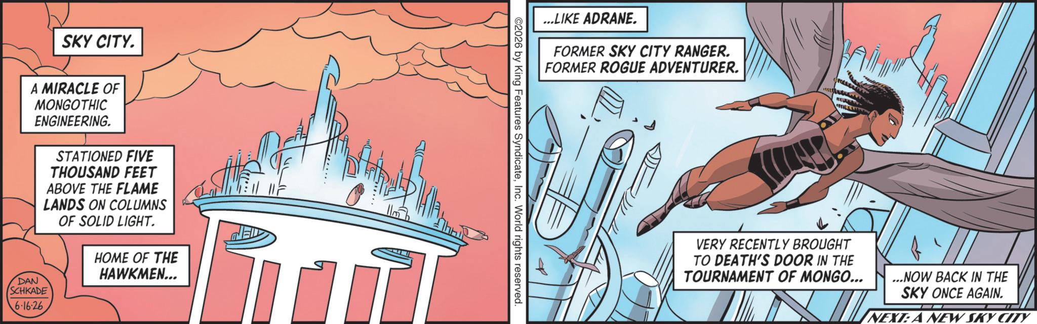 Graphics OCR: SKY CITY. A MIRACLE OF MONGOTHIC DAN ENGINEERING. SCHKADE 6.16.26 STATIONED FIVE THOUSAND FEET ABOVE THE FLAME LANDS ON COLUMNS OF SOLID LIGHT. HOME OF THE HAWKMEN... ...LIKE ADRANE. FORMER SKY CITY RANGER. FORMER ROGUE ADVENTURER. ? ©2026 by King Features SyndicateInc. World rights reserved. VERY RECENTLY BROUGHT TO DEATH'S DOOR IN THE TOURNAMENT OF MONGO... ...NOW BACK IN THE SKY ONCE AGAIN. NEXT: A NEW SKY CITY SKY CITY . A MIRACLE OF MONGOTHIC DAN ENGINEERING . SCHKADE 6.16.26 STATIONED FIVE THOUSAND FEET ABOVE THE FLAME LANDS ON COLUMNS OF SOLID LIGHT . HOME OF THE HAWKMEN ... ... LIKE ADRANE . FORMER SKY CITY RANGER . FORMER ROGUE ADVENTURER . ? © 2026 by King Features SyndicateInc. World rights reserved . VERY RECENTLY BROUGHT TO DEATH'S DOOR IN THE TOURNAMENT OF MONGO ... ... NOW BACK IN THE SKY ONCE AGAIN . NEXT : A NEW SKY CITY