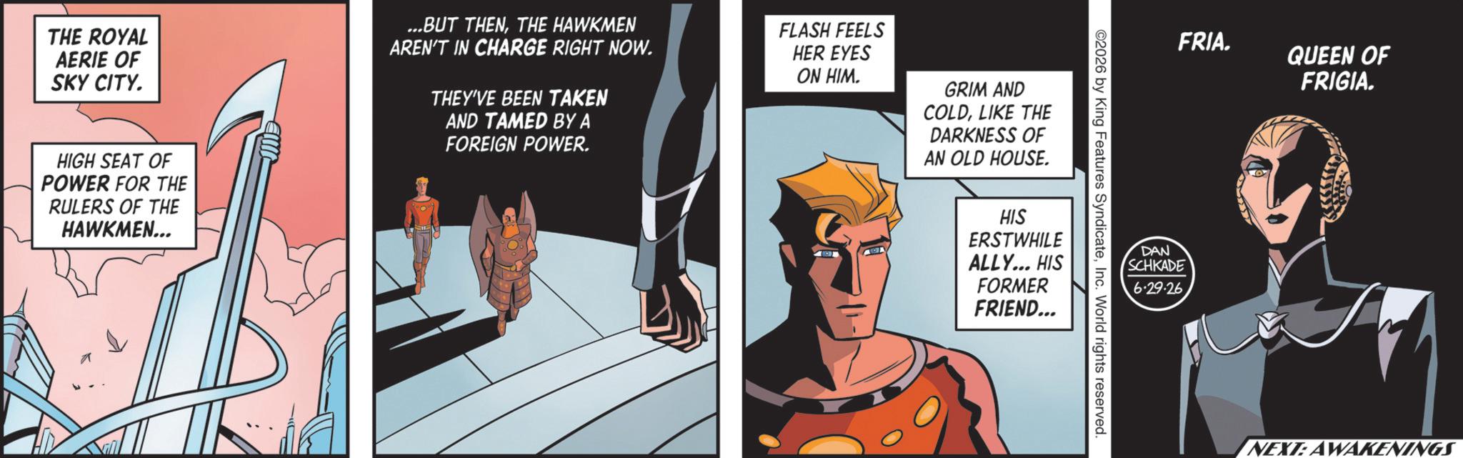Fiction OCR: THE ROYAL AERIE OF SKY CITY. ...BUT THENTHE HAWKMEN AREN'T IN CHARGE RIGHT NOW. THEY'VE BEEN TAKEN AND TAMED BY A FOREIGN POWER. FLASH FEELS HER EYES ON HIM. GRIM AND COLDLIKE THE DARKNESS OF AN OLD HOUSE. HIGH SEAT OF POWER FOR THE RULERS OF THE HAWKMEN... 2026 by King Features SyndicateInc. World rights reserved. HIS ERSTWHILE ALLY... HIS FORMER FRIEND... FRIA. DAN SCHKADE 6.29.26 QUEEN OF FRIGIA. NEXT: AWAKENINGS THE ROYAL AERIE OF SKY CITY . ... BUT THENTHE HAWKMEN AREN'T IN CHARGE RIGHT NOW . THEY'VE BEEN TAKEN AND TAMED BY A FOREIGN POWER . FLASH FEELS HER EYES ON HIM . GRIM AND COLDLIKE THE DARKNESS OF AN OLD HOUSE . HIGH SEAT OF POWER FOR THE RULERS OF THE HAWKMEN ... 2026 by King Features SyndicateInc. World rights reserved . HIS ERSTWHILE ALLY ... HIS FORMER FRIEND ... FRIA . DAN SCHKADE 6.29.26 QUEEN OF FRIGIA . NEXT : AWAKENINGS