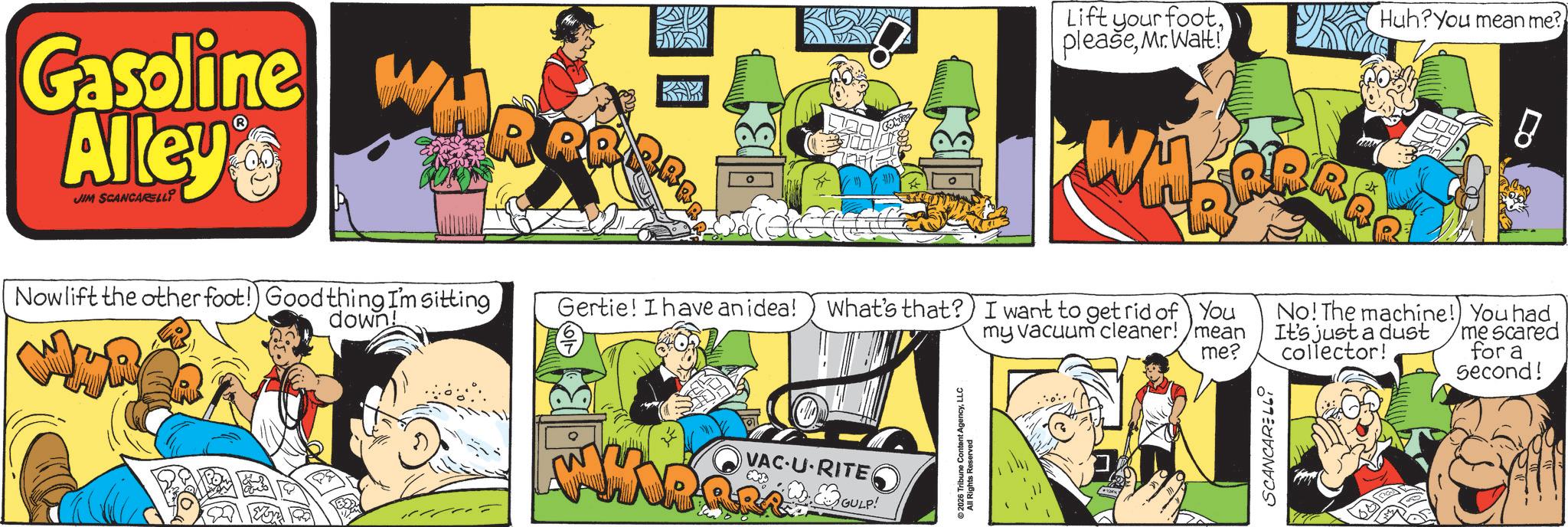 Fictional character OCR: Gasoline w Alley JIM SCANCARELLY PAY Lift your footMr. Walt! Huh?You mean me? 000 Nowlift the other foot! Good thing I'm sitting Gertie! I have an idea! down! What's that? I want to get rid of You No! The machine! You had my vacuum cleaner!/mean me? It's just a dust collector! me scared for a Second! VAC-U-RITE GULP! ©2026 Tribune Content AgencyLLC All Rights Reserved SCANCARELLI Gasoline w Alley JIM SCANCARELLY PAY Lift your footMr. Walt ! Huh ? You mean me ? 000 Nowlift the other foot ! Good thing I'm sitting Gertie ! I have an idea ! down ! What's that ? I want to get rid of You No ! The machine ! You had my vacuum cleaner ! / mean me ? It's just a dust collector ! me scared for a Second ! VAC - U - RITE GULP ! © 2026 Tribune Content AgencyLLC All Rights Reserved SCANCARELLI