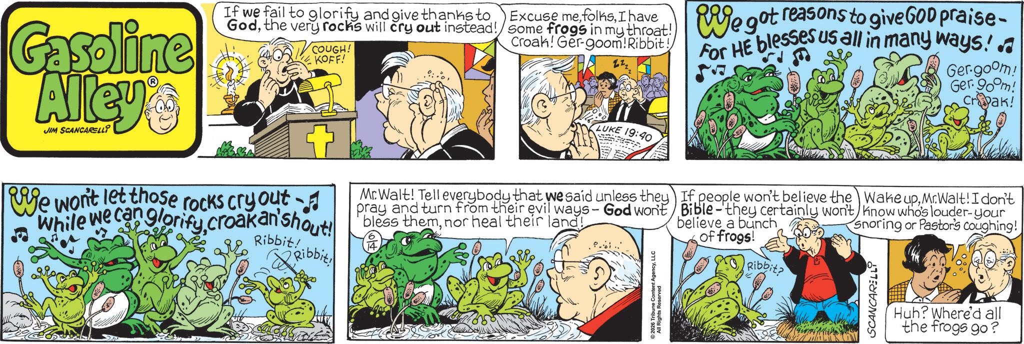 Comic book OCR: Gasoline Alley's JIM SCANCARELLI If we fail to glorify and give thanks to Excuse meI have Godthe very rocks will cry out instead!/ some frogs in my throat!) Croak! Ger-goom! Ribbit! COUGH! KOFF! LUKE 19:40 Rige got reasons to give GOD praise- For HE blesses us all in many ways!. Ger-goom! Ger. 90°m! Crak! We won't let those rocks cry out While we can glorifycroakan'shout! Ribbit! Ribbit Mr. Walt! Tell everybody that we said unless they pray and turn from their evil ways - God won't bless themnor heal their land! 14 ©2026 Tribune Content AgencyLLC All Rights Reserved If people won't believe the Bible-they certainly won't believe a bunch of frogs! Ribbit? Wake upMr.Walt! I don't know who's louder-your Snoring or Pastor's coughing! SCANCARELLY Huh? Where'd all the frogs go? Gasoline Alley's JIM SCANCARELLI If we fail to glorify and give thanks to Excuse meI have Godthe very rocks will cry out instead ! / some frogs in my throat ! ) Croak ! Ger - goom ! Ribbit ! COUGH ! KOFF ! LUKE 19:40 Rige got reasons to give GOD praise- For HE blesses us all in many ways !. Ger - goom ! Ger . 90 ° m ! Crak ! We won't let those rocks cry out While we can glorifycroakan'shout ! Ribbit ! Ribbit Mr. Walt ! Tell everybody that we said unless they pray and turn from their evil ways - God won't bless themnor heal their land ! 14 © 2026 Tribune Content AgencyLLC All Rights Reserved If people won't believe the Bible - they certainly won't believe a bunch of frogs ! Ribbit ? Wake upMr.Walt ! I don't know who's louder - your Snoring or Pastor's coughing ! SCANCARELLY Huh ? Where'd all the frogs go ?
