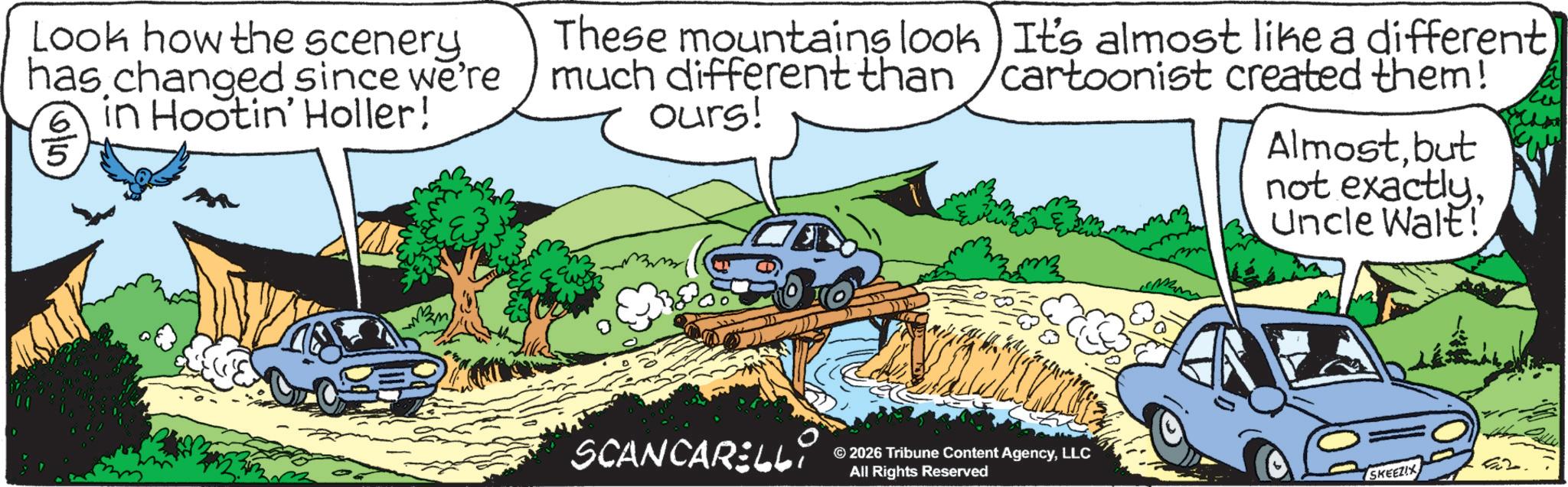 Kit car OCR: Look how the scenery has changed since we're 6 in Hootin' Holler! 5 These mountains look much different than ours! It's almost like a different cartoonist created them! Almostbut not exactlyUncle Walt! SCANCARELLi © 2026 Tribune Content AgencyLLC All Rights Reserved SKEEZIX Look how the scenery has changed since we're 6 in Hootin ' Holler ! 5 These mountains look much different than ours ! It's almost like a different cartoonist created them ! Almostbut not exactlyUncle Walt ! SCANCARELLi © 2026 Tribune Content AgencyLLC All Rights Reserved SKEEZIX
