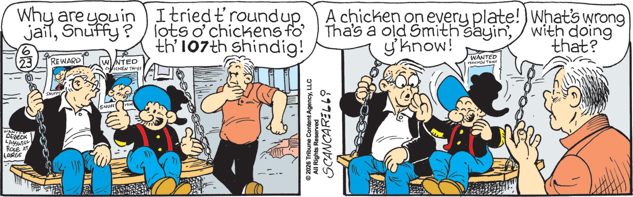 Comic book OCR: WANTED DEBECK LASSWELL ROSE AT LARGE Why are you in jailSnuffy? 23 REWARD WINTED CHICKEN THIEF SNUFFY SNUFF 17H I tried t'round up. lots o'chickens fo th' 107th shindig! A chicken on every plate! Tha's a old Smith sayin'y'know! WANTED CHICKEN THIEF What's wrong with doing that? © 2026 Tribune Content AgencyLLC SCANCARELLi All Rights Reserved WANTED DEBECK LASSWELL ROSE AT LARGE Why are you in jailSnuffy ? 23 REWARD WINTED CHICKEN THIEF SNUFFY SNUFF 17H I tried t'round up . lots o'chickens fo th ' 107th shindig ! A chicken on every plate ! Tha's a old Smith sayin 'y'know ! WANTED CHICKEN THIEF What's wrong with doing that ? © 2026 Tribune Content AgencyLLC SCANCARELLi All Rights Reserved