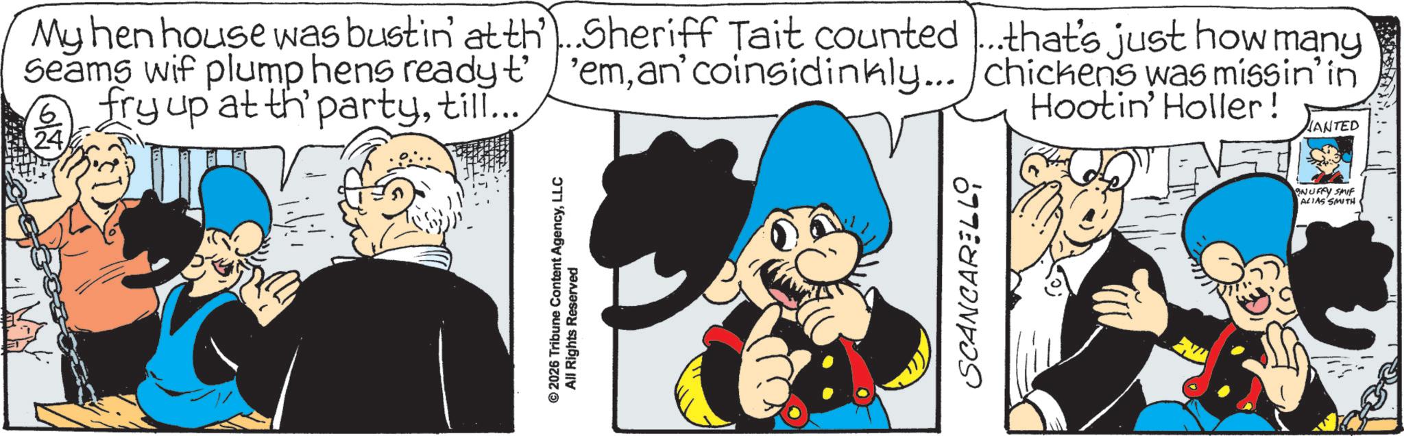 Publication OCR: My hen house was bustin at thSheriff Tait counted...that's just how many Seams wif plump hens ready t' 'eman' coinsidinkly... chickens was missin' in fry up at th' partytill... Hootin' Holler! ANTED © 2026 Tribune Content AgencyLLC All Rights Reserved SCANCARELLO NUFFY SMIF ALIAS SMITH My hen house was bustin at thSheriff Tait counted ... that's just how many Seams wif plump hens ready t ' ' eman ' coinsidinkly ... chickens was missin ' in fry up at th ' partytill ... Hootin ' Holler ! ANTED © 2026 Tribune Content AgencyLLC All Rights Reserved SCANCARELLO NUFFY SMIF ALIAS SMITH
