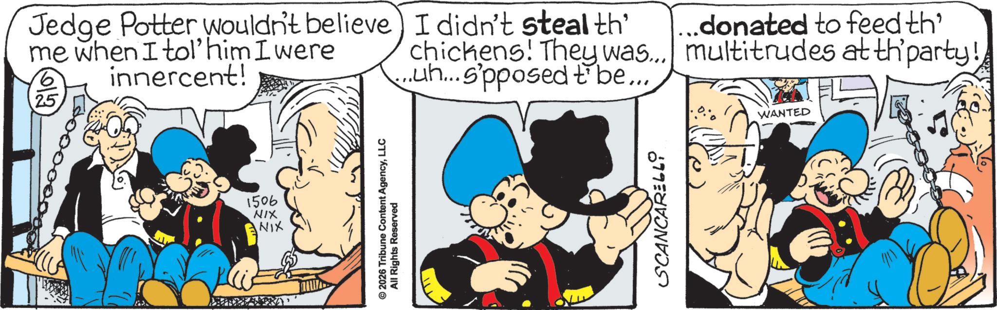 Publication OCR: 1506 NIX NIX Jedge Potter wouldn't believe) I didn't steal th' me when I tol' him I were 6 25 innercent! chickens! They was... ...uh... s'pposed to be.....donated to feed th' multitrudes at th’party! © 2026 Tribune Content AgencyLLC All Rights Reserved SCANCARELLO WANTED 1506 NIX NIX Jedge Potter wouldn't believe ) I didn't steal th ' me when I tol ' him I were 6 25 innercent ! chickens ! They was ... ... uh ... s'pposed to be .....donated to feed th ' multitrudes at th’party ! © 2026 Tribune Content AgencyLLC All Rights Reserved SCANCARELLO WANTED