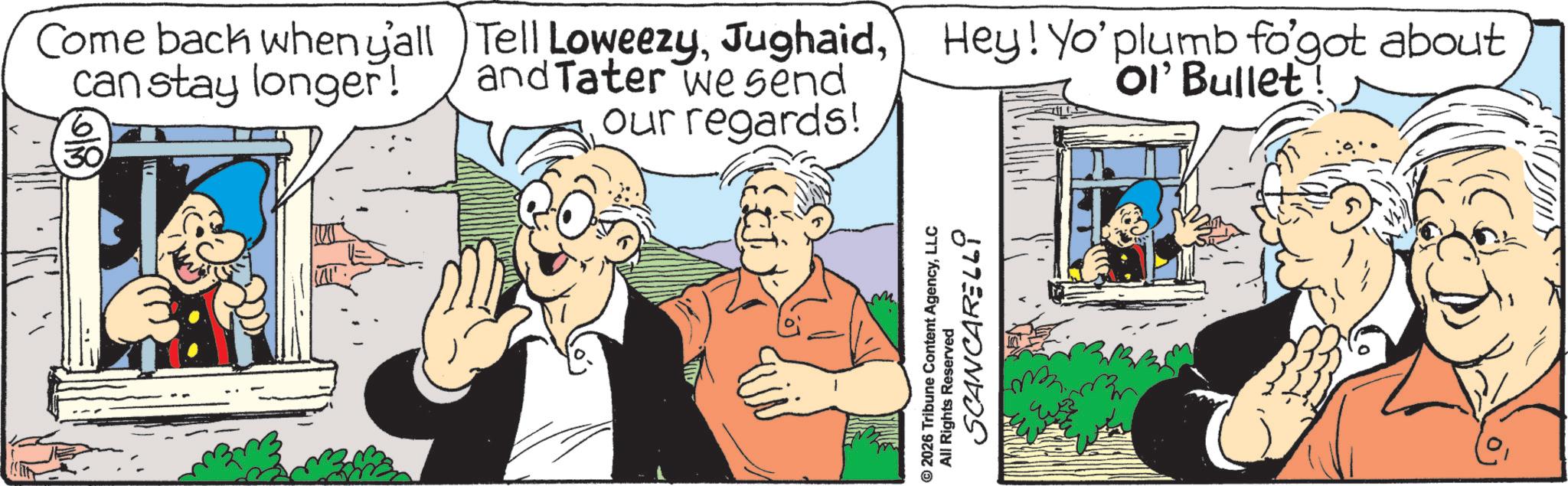 Comics OCR: Come back when y'all can stay longer! 30 Tell LoweezyHey! Yo' plumb fo'got about and Tater we send Ol' Bullet our regards! © 2026 Tribune Content AgencyLLC All Rights Reserved SCANCARELLI Come back when y'all can stay longer ! 30 Tell LoweezyHey ! Yo ' plumb fo'got about and Tater we send Ol ' Bullet our regards ! © 2026 Tribune Content AgencyLLC All Rights Reserved SCANCARELLI