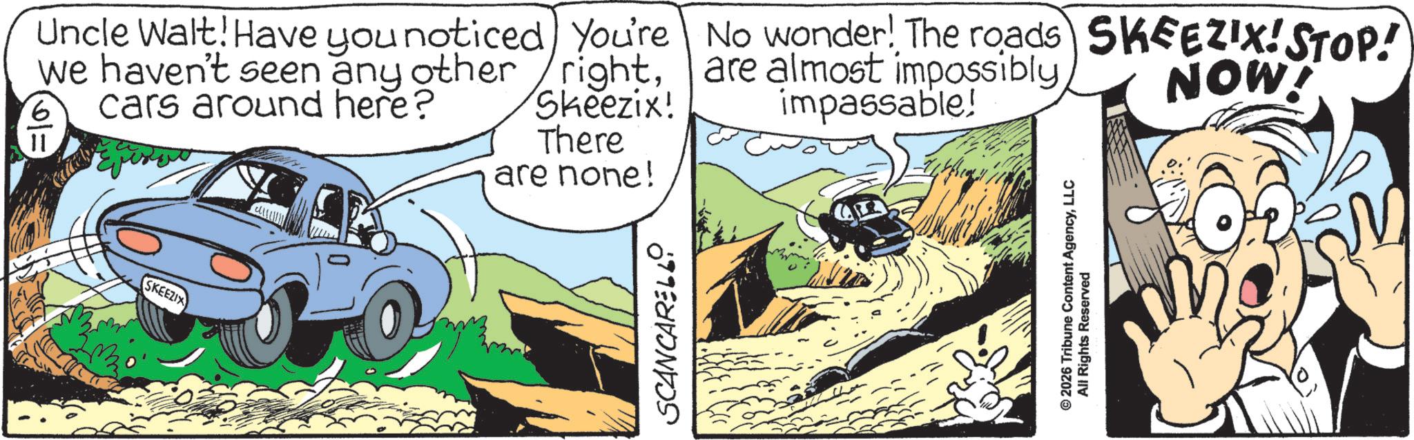 Fictional character OCR: SKEEZIX Uncle Walt! Have you noticed we haven't seen any other cars around here? 6 11 You're rightSkeezix! There are none! No wonder! The roads) SKEEZIX! STOP! are almost impossibly impassable! NOW! SCANCARELLO © 2026 Tribune Content AgencyLLC All Rights Reserved SKEEZIX Uncle Walt ! Have you noticed we haven't seen any other cars around here ? 6 11 You're rightSkeezix ! There are none ! No wonder ! The roads ) SKEEZIX ! STOP ! are almost impossibly impassable ! NOW ! SCANCARELLO © 2026 Tribune Content AgencyLLC All Rights Reserved