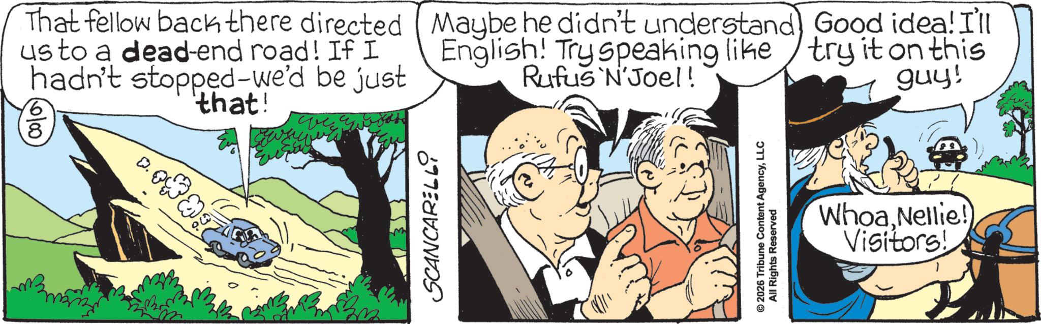 Fictional character OCR: 0/00 8 That fellow back there directed (Maybe he didn't understand Good idea! I'll usto a dead-end road! If I hadn't stopped-we'd be just 'that! English! Try speaking like try it on this Rufus N'Joel! guy! man SCANCARELLI © 2026 Tribune Content AgencyLLC All Rights Reserved Whoa Nellie! Visitors! 0/00 8 That fellow back there directed ( Maybe he didn't understand Good idea ! I'll usto a dead - end road ! If I hadn't stopped - we'd be just ' that ! English ! Try speaking like try it on this Rufus N'Joel ! guy ! man SCANCARELLI © 2026 Tribune Content AgencyLLC All Rights Reserved Whoa Nellie ! Visitors !