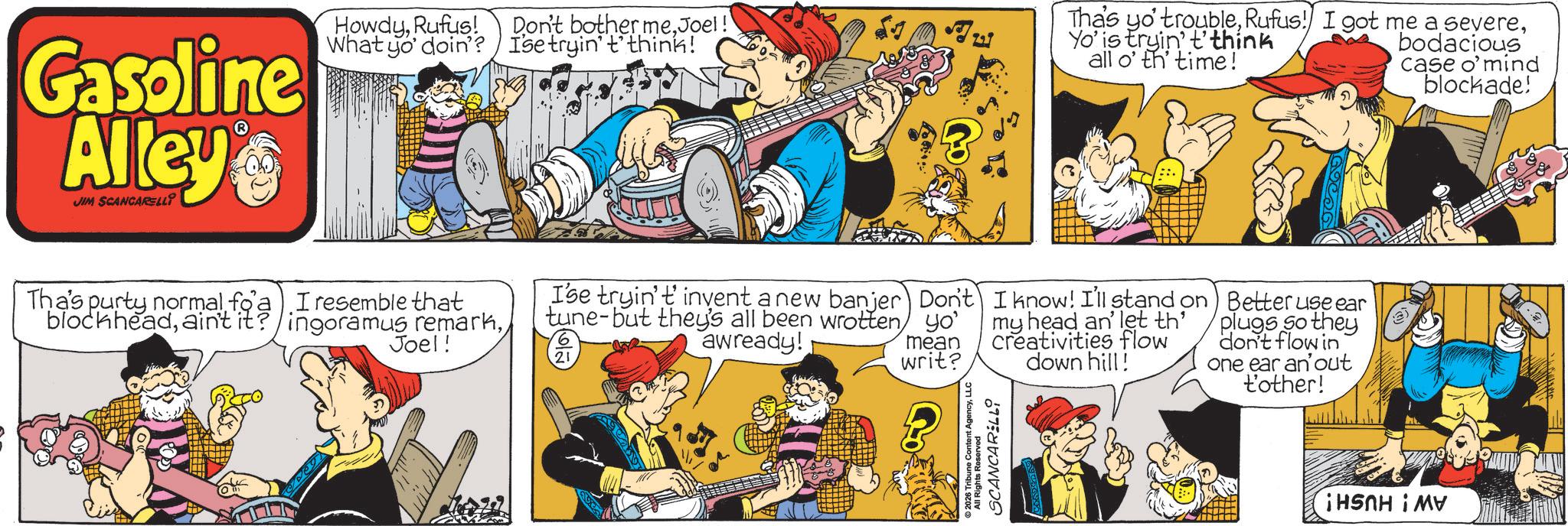 Publication OCR: Gasoline Alley JIM SCANCARELLI HowdyRufus! What yo' doin'? Don't bother meJoel! Ise tryin' t'think! Tha's yo' troubleYo' is tryin' t'think all o' th' time! bodacious case o'mind blockade! ha's purty normal fo). Tresemble temarkI that Joel! 21 I'se tryin't invent a new banjer tune-but they's all been wrotten awready! Don't yo' mean writ? I know! I'll stand on my head an' let th creativities flow down hill! Better use ear plugs so they don't flow in one ear an out t'other! 2026 Tribune Content AgencyLLC 197: ¡HSNH i MV Gasoline Alley JIM SCANCARELLI HowdyRufus ! What yo ' doin ' ? Don't bother meJoel ! Ise tryin ' t'think ! Tha's yo ' troubleRufus ! I got me a severeYo ' is tryin ' t'think all o ' th ' time ! bodacious case o'mind blockade ! ha's purty normal fo ) . Tresemble temarkI that Joel ! 21 I'se tryin't invent a new banjer tune - but they's all been wrotten awready ! Don't yo ' mean writ ? I know ! I'll stand on my head an ' let th creativities flow down hill ! Better use ear plugs so they don't flow in one ear an out t'other ! 2026 Tribune Content AgencyLLC 197 : ¡ HSNH i MV