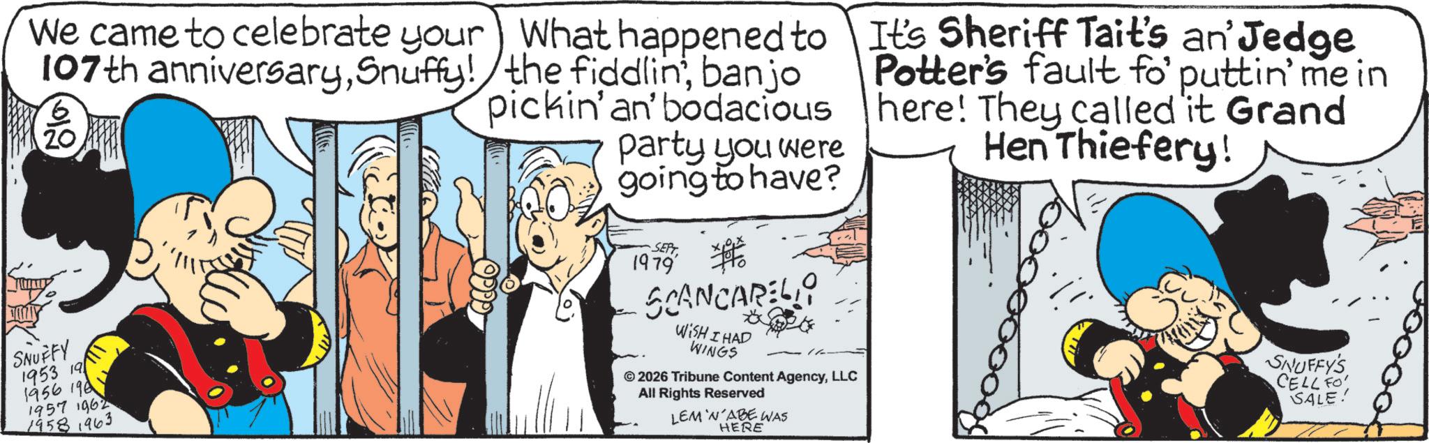 Gesture OCR: We came to celebrate your 107th anniversarySnuffy! ?? What happened to the fiddlin'banjo pickin' an' bodacious party you were going to have? It's Sheriff Tait's an' Jedge Potter's fault fo' puttin' me in here! They called it Grand Hen Thiefery! SNUFFY 1953 19 1956 196 1957 1962 1958 1963 SEPT 1979 SCANCAREL WISH I HAD WINGS © 2026 Tribune Content AgencyLLC All Rights Reserved LEM 'N'ABE WAS HERE SNUFFY'S CELL FO SALE! We came to celebrate your 107th anniversarySnuffy ! ? ? What happened to the fiddlin 'banjo pickin ' an ' bodacious party you were going to have ? It's Sheriff Tait's an ' Jedge Potter's fault fo ' puttin ' me in here ! They called it Grand Hen Thiefery ! SNUFFY 1953 19 1956 196 1957 1962 1958 1963 SEPT 1979 SCANCAREL WISH I HAD WINGS © 2026 Tribune Content AgencyLLC All Rights Reserved LEM ' N'ABE WAS HERE SNUFFY'S CELL FO SALE !