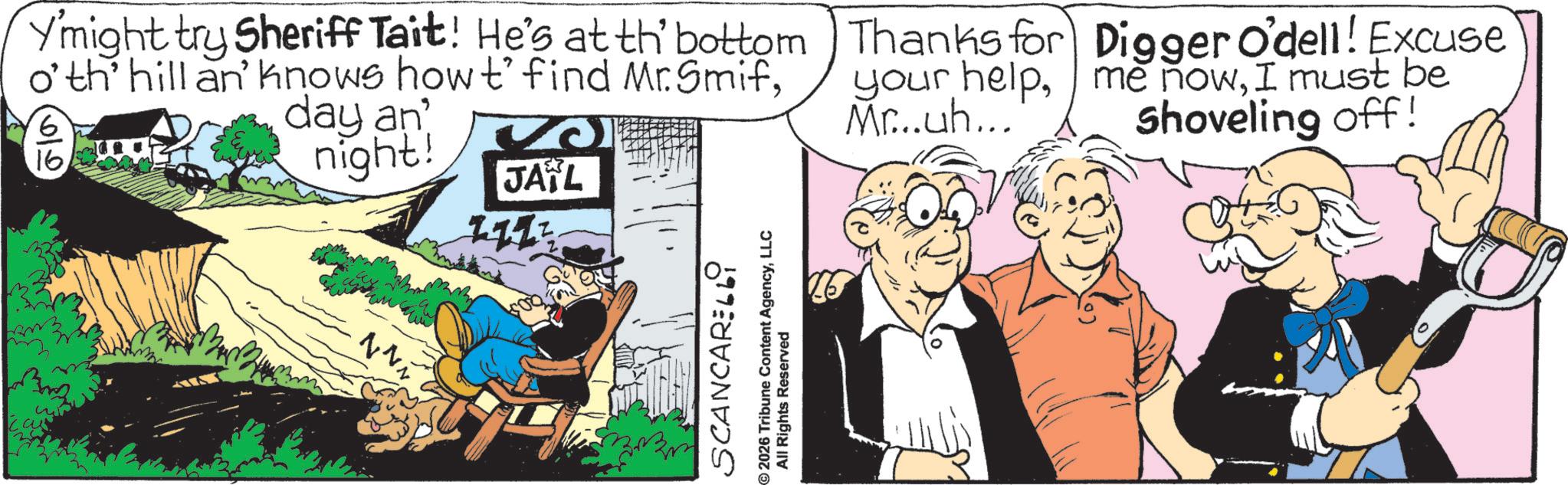 Fictional character OCR: Ymight try Sheriff Tait! He's at th' bottom o'th' hill an' knows how t' find Mr. Smif6 16 645 day an night! JAYL Thanks for your helpMr...uh... Digger O'dell! Excuse me nowI must be Shoveling off! Nvi B SCANCARELL9 ©2026 Tribune Content AgencyLLC All Rights Reserved Ymight try Sheriff Tait ! He's at th ' bottom o'th ' hill an ' knows how t ' find Mr. Smif6 16 645 day an night ! JAYL Thanks for your helpMr ... uh ... Digger O'dell ! Excuse me nowI must be Shoveling off ! Nvi B SCANCARELL9 © 2026 Tribune Content AgencyLLC All Rights Reserved