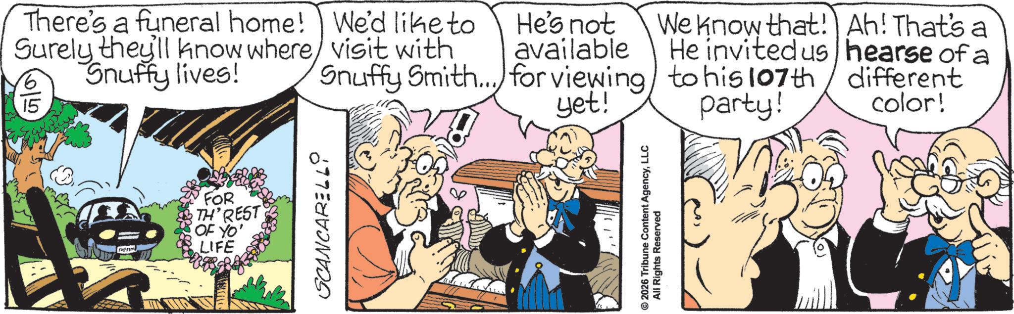 Animated cartoon OCR: SKE ST FOR TH' REST OF YO' LIFE SCANCARELL There's a funeral home! Surely they'll know where Snuffy lives! 15 We'd like to He's not visit with available Snuffy Smith... for viewing yet! We know that! Ah! That's a He invited us hearse of a to his 107th different party! color! © 2026 Tribune Content AgencyLLC All Rights Reserved SKE ST FOR TH ' REST OF YO ' LIFE SCANCARELL There's a funeral home ! Surely they'll know where Snuffy lives ! 15 We'd like to He's not visit with available Snuffy Smith ... for viewing yet ! We know that ! Ah ! That's a He invited us hearse of a to his 107th different party ! color ! © 2026 Tribune Content AgencyLLC All Rights Reserved