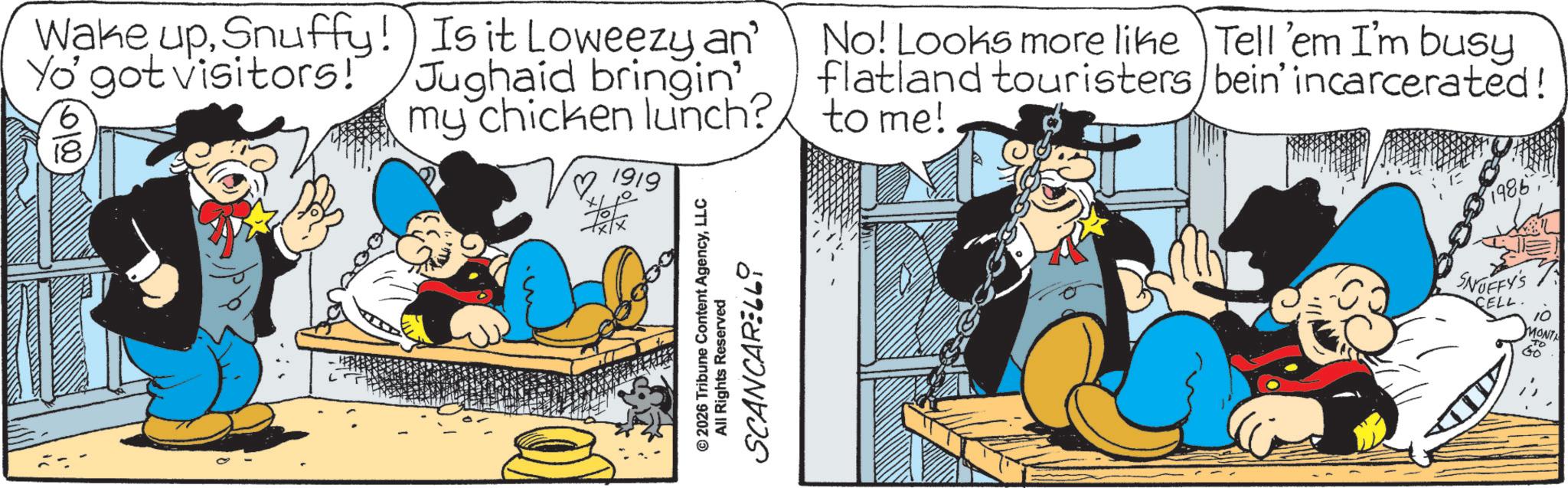Publication OCR: Wake upSnuffy! Is it Loweezy an' Yo' got visitors! 6 0100 18 Jughaid bringin' my chicken lunch? 1919 No! Looks more like Tell 'em I'm busy flatland touristers/bein' incarcerated! to me! I- 1986 © 2026 Tribune Content AgencyLLC All Rights Reserved SCANCARELL9 SNOFFY'S CELL. 10 MONTA TO Wake upSnuffy ! Is it Loweezy an ' Yo ' got visitors ! 6 0100 18 Jughaid bringin ' my chicken lunch ? 1919 No ! Looks more like Tell ' em I'm busy flatland touristers / bein ' incarcerated ! to me ! I- 1986 © 2026 Tribune Content AgencyLLC All Rights Reserved SCANCARELL9 SNOFFY'S CELL . 10 MONTA TO