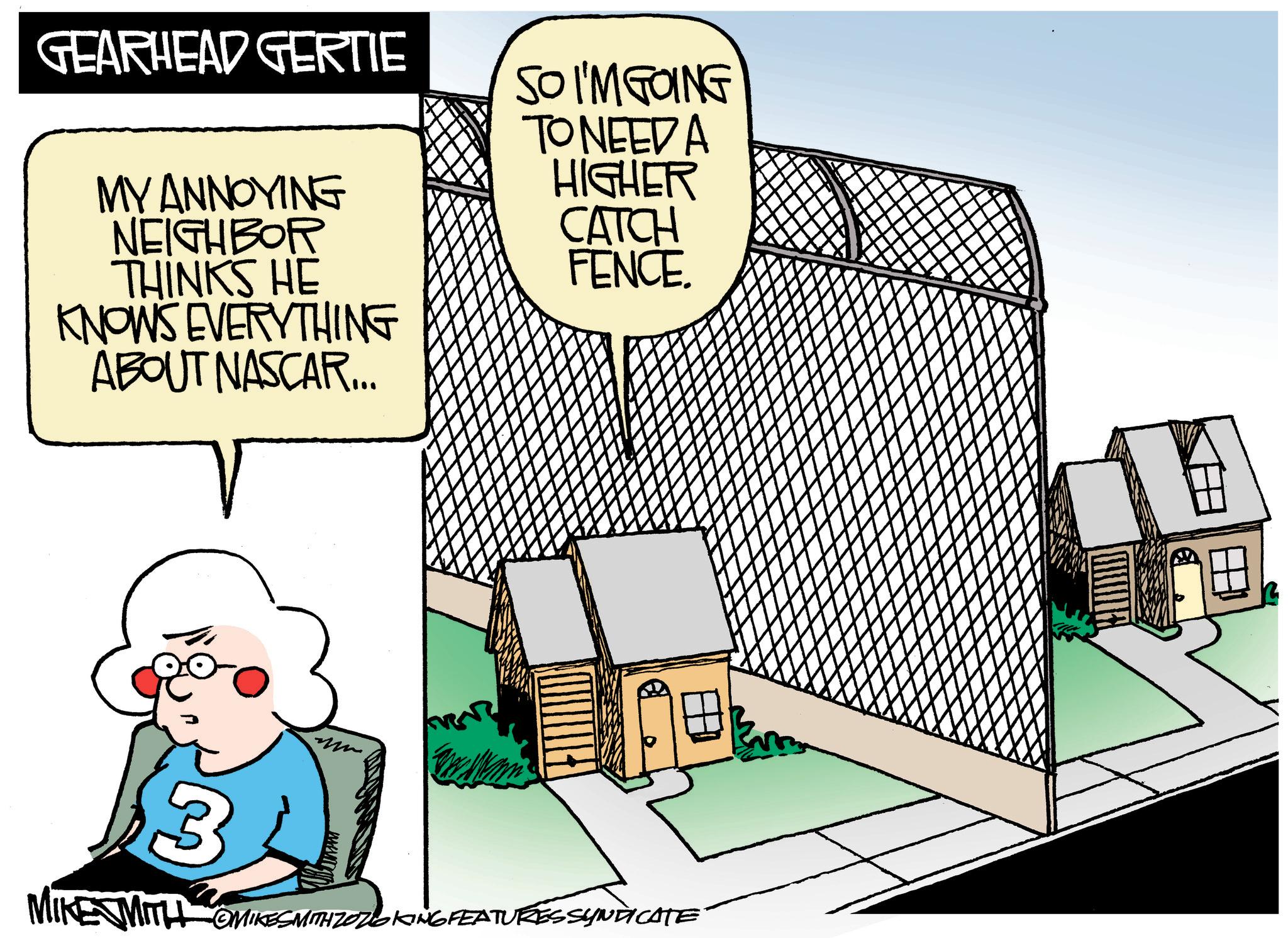 Animated cartoon OCR: GEARHEAD GERTIE SO I'M GOING MY ANNOYING NEIGHBOR THINKS HE KNOWS EVERYTHING ABOUT NASCAR... TO NEED A HIGHER CATCH FENCE. 3 KE WITH OMIKESMITH ZOZOKING FEATURESSYNDICATE MIKE M GEARHEAD GERTIE SO I'M GOING MY ANNOYING NEIGHBOR THINKS HE KNOWS EVERYTHING ABOUT NASCAR ... TO NEED A HIGHER CATCH FENCE . 3 KE WITH OMIKESMITH ZOZOKING FEATURESSYNDICATE MIKE M