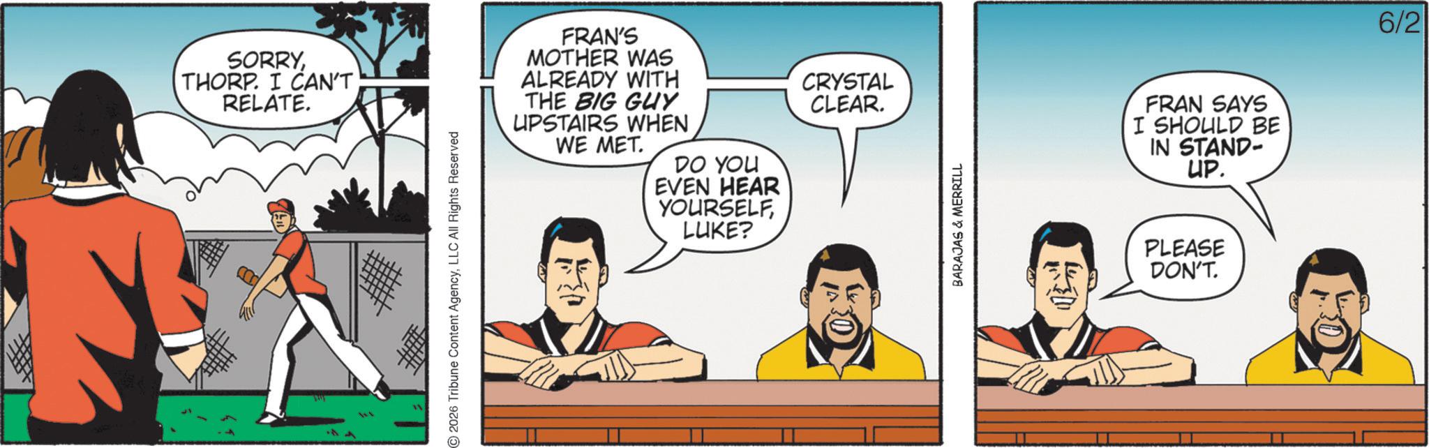 Graphics OCR: SORRYTHORP. I CAN'T RELATE. 2026 Tribune Content AgencyLLC All Rights Reserved FRAN'S MOTHER WAS ALREADY WITH THE BIG GUY UPSTAIRS WHEN WE MET. CRYSTAL CLEAR. DO YOU EVEN HEAR YOURSELFLUKE? BARAJAS & MERRILL FRAN SAYS I SHOULD BE IN STAND- UP. PLEASE DON'T. 6/2 SORRYTHORP . I CAN'T RELATE . 2026 Tribune Content AgencyLLC All Rights Reserved FRAN'S MOTHER WAS ALREADY WITH THE BIG GUY UPSTAIRS WHEN WE MET . CRYSTAL CLEAR . DO YOU EVEN HEAR YOURSELFLUKE ? BARAJAS & MERRILL FRAN SAYS I SHOULD BE IN STAND- UP . PLEASE DON'T . 6/2