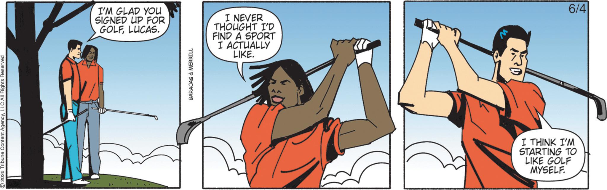 Fiction OCR: 2026 Tribune Content AgencyLLC All Rights Reserved @ I'M GLAD YOU SIGNED UP FOR GOLFLUCAS. BARAJAS & MERRILL I NEVER THOUGHT I'D FIND A SPORT I ACTUALLY LIKE. 6/4 I THINK I'M STARTING TO LIKE GOLF MYSELF. 2026 Tribune Content AgencyLLC All Rights Reserved @ I'M GLAD YOU SIGNED UP FOR GOLFLUCAS . BARAJAS & MERRILL I NEVER THOUGHT I'D FIND A SPORT I ACTUALLY LIKE . 6/4 I THINK I'M STARTING TO LIKE GOLF MYSELF .