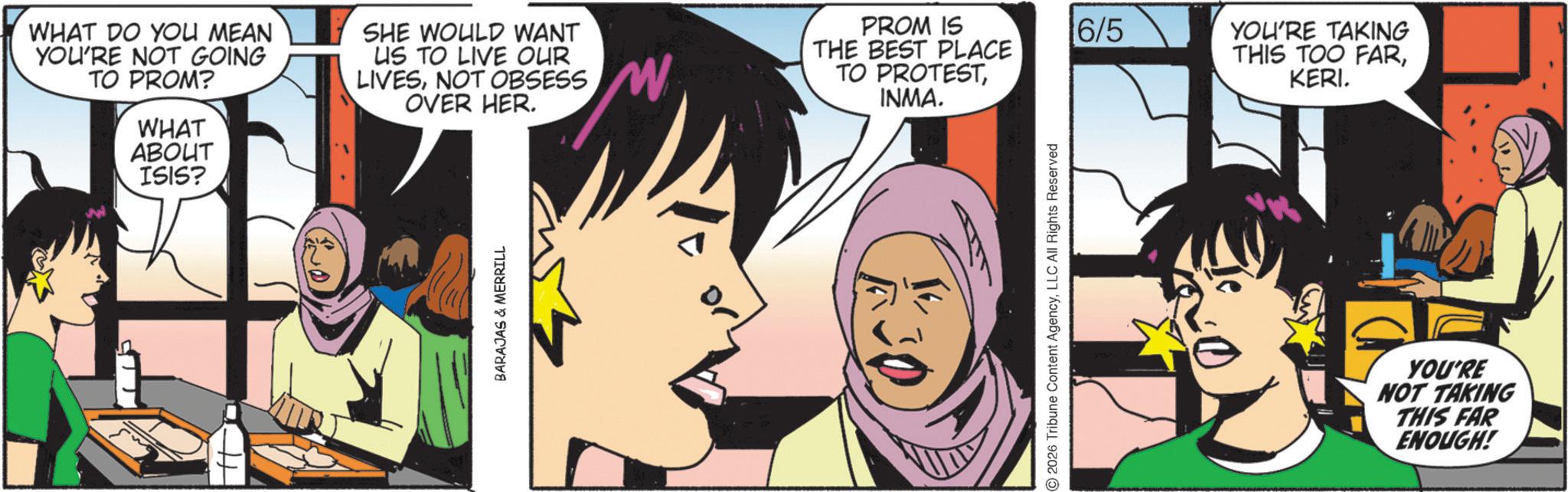 Graphic design OCR: WHAT DO YOU MEAN YOU'RE NOT GOING TO PROM? WHAT ABOUT ISIS? SHE WOULD WANT US TO LIVE OUR LIVESNOT OBSESS OVER HER. PROM IS THE BEST PLACE TO PROTESTINMA. BARAJAS & MERRILL 2026 Tribune Content AgencyLLC All Rights Reserved 6/5 YOU'RE TAKING THIS TOO FARKERI. YOU'RE NOT TAKING THIS FAR ENOUGH! WHAT DO YOU MEAN YOU'RE NOT GOING TO PROM ? WHAT ABOUT ISIS ? SHE WOULD WANT US TO LIVE OUR LIVESNOT OBSESS OVER HER . PROM IS THE BEST PLACE TO PROTESTINMA . BARAJAS & MERRILL 2026 Tribune Content AgencyLLC All Rights Reserved 6/5 YOU'RE TAKING THIS TOO FARKERI . YOU'RE NOT TAKING THIS FAR ENOUGH !