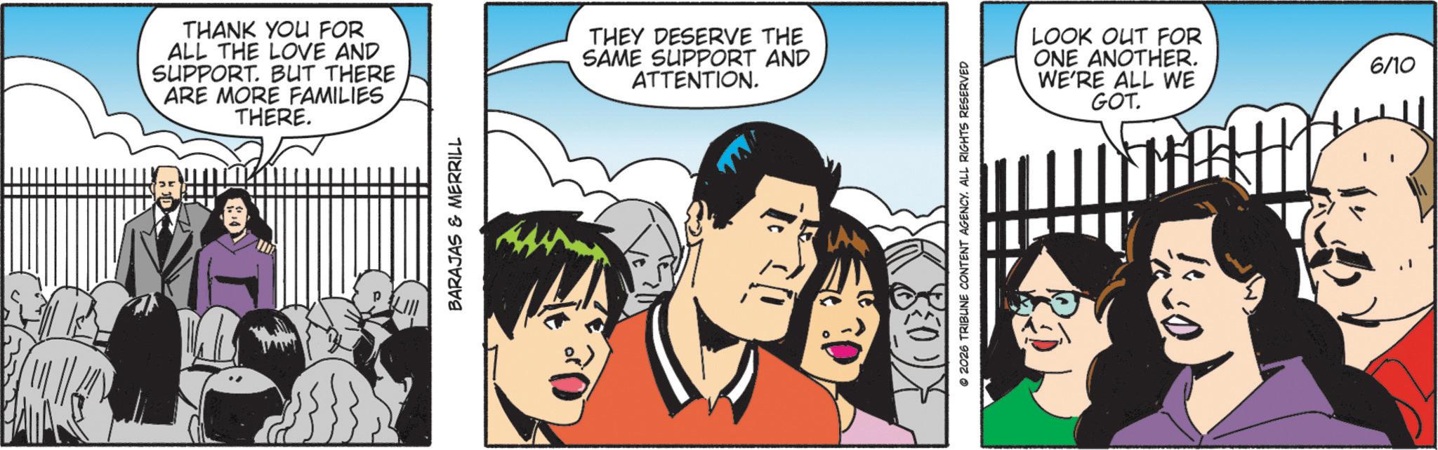Animated cartoon OCR: THANK YOU FOR ALL THE LOVE AND SUPPORT. BUT THERE ARE MORE FAMILIES THERE. BARAJAS & MERRILL THEY DESERVE THE SAME SUPPORT AND ATTENTION. © 2026 TRIBUNE CONTENT AGENCY. ALL RIGHTS RESERVED LOOK OUT FOR ONE ANOTHER. WE'RE ALL WE GOT. 6/10 THANK YOU FOR ALL THE LOVE AND SUPPORT . BUT THERE ARE MORE FAMILIES THERE . BARAJAS & MERRILL THEY DESERVE THE SAME SUPPORT AND ATTENTION . © 2026 TRIBUNE CONTENT AGENCY . ALL RIGHTS RESERVED LOOK OUT FOR ONE ANOTHER . WE'RE ALL WE GOT . 6/10