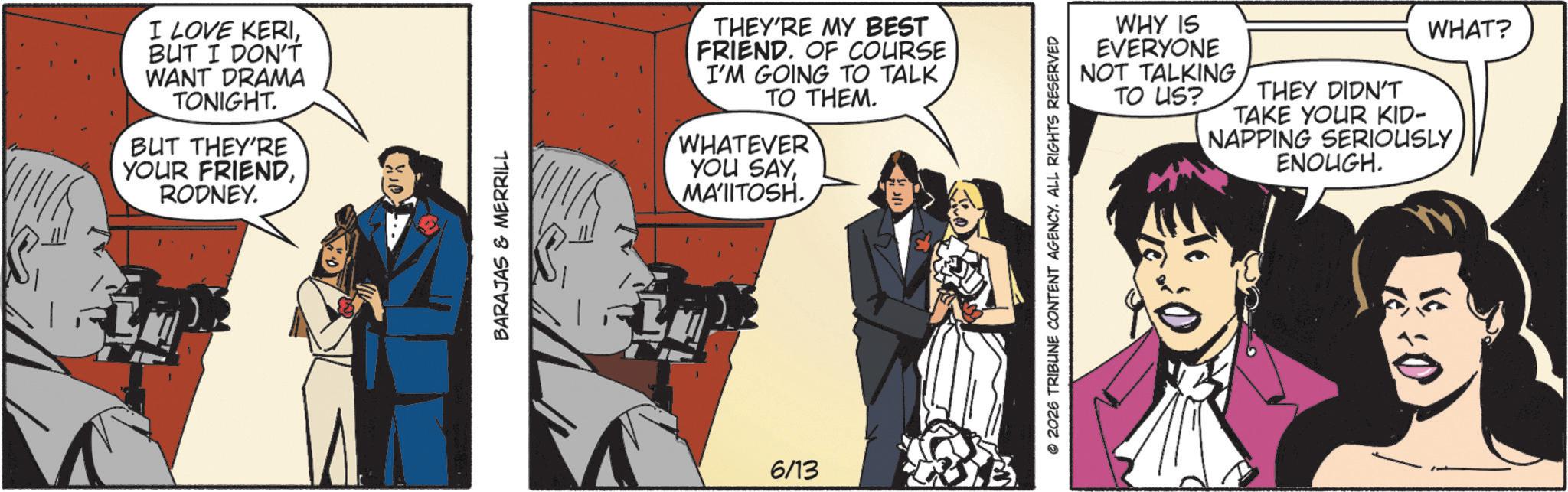 Animation OCR: I LOVE KERIBUT I DON'T WANT DRAMA TONIGHT. BUT THEY'RE YOUR FRIENDRODNEY. BARAJAS & MERRILL THEY'RE MY BEST FRIEND. OF COURSE I'M GOING TO TALK TO THEM. WHATEVER YOU SAYMA'IITOSH. 6/13 © 2026 TRIBUNE CONTENT AGENCY. ALL RIGHTS RESERVED WHY IS EVERYONE NOT TALKING TO US? THEY DIDN'T TAKE YOUR KID- NAPPING SERIOUSLY ENOUGH. WHAT? I LOVE KERIBUT I DON'T WANT DRAMA TONIGHT . BUT THEY'RE YOUR FRIENDRODNEY . BARAJAS & MERRILL THEY'RE MY BEST FRIEND . OF COURSE I'M GOING TO TALK TO THEM . WHATEVER YOU SAYMA'IITOSH . 6/13 © 2026 TRIBUNE CONTENT AGENCY . ALL RIGHTS RESERVED WHY IS EVERYONE NOT TALKING TO US ? THEY DIDN'T TAKE YOUR KID- NAPPING SERIOUSLY ENOUGH . WHAT ?
