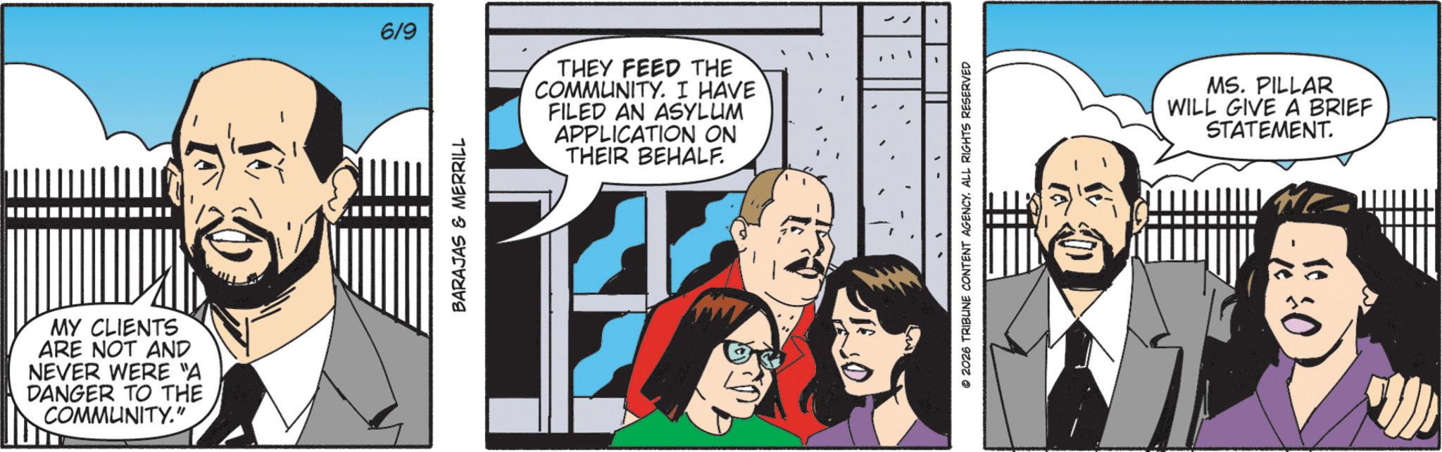 Animated cartoon OCR: MY CLIENTS ARE NOT AND NEVER WERE "A DANGER TO THE COMMUNITY." 6/9 THEY FEED THE COMMUNITY. I HAVE FILED AN ASYLUM APPLICATION ON THEIR BEHALF. BARAJAS & MERRILL ?? 2026 TRIBUNE CONTENT AGENCY. ALL RIGHTS RESERVED MS. PILLAR WILL GIVE A BRIEF STATEMENT. +0 MY CLIENTS ARE NOT AND NEVER WERE " A DANGER TO THE COMMUNITY . " 6/9 THEY FEED THE COMMUNITY . I HAVE FILED AN ASYLUM APPLICATION ON THEIR BEHALF . BARAJAS & MERRILL ? ? 2026 TRIBUNE CONTENT AGENCY . ALL RIGHTS RESERVED MS . PILLAR WILL GIVE A BRIEF STATEMENT . +0