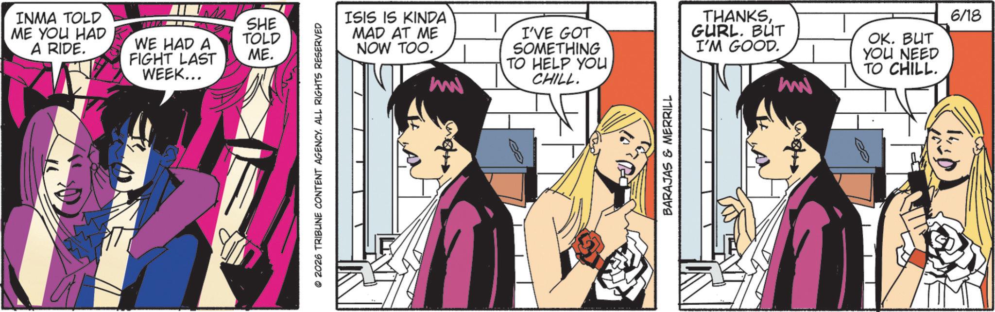 Graphics OCR: INMA TOLD ME YOU HAD A RIDE. SHE WE HAD A FIGHT LAST TOLD ME. WEEK... © 2026 TRIBUNE CONTENT AGENCY. ALL RIGHTS RESERVED ISIS IS KINDA MAD AT ME NOW TOO. mw I'VE GOT SOMETHING TO HELP YOU CHILL. THANKSGURL. BUT I'M GOOD. mw OK. BUT YOU NEED TO CHILL. 6/18 BARAJAS & MERRILL es INMA TOLD ME YOU HAD A RIDE . SHE WE HAD A FIGHT LAST TOLD ME . WEEK ... © 2026 TRIBUNE CONTENT AGENCY . ALL RIGHTS RESERVED ISIS IS KINDA MAD AT ME NOW TOO . mw I'VE GOT SOMETHING TO HELP YOU CHILL . THANKSGURL . BUT I'M GOOD . mw OK . BUT YOU NEED TO CHILL . 6/18 BARAJAS & MERRILL es