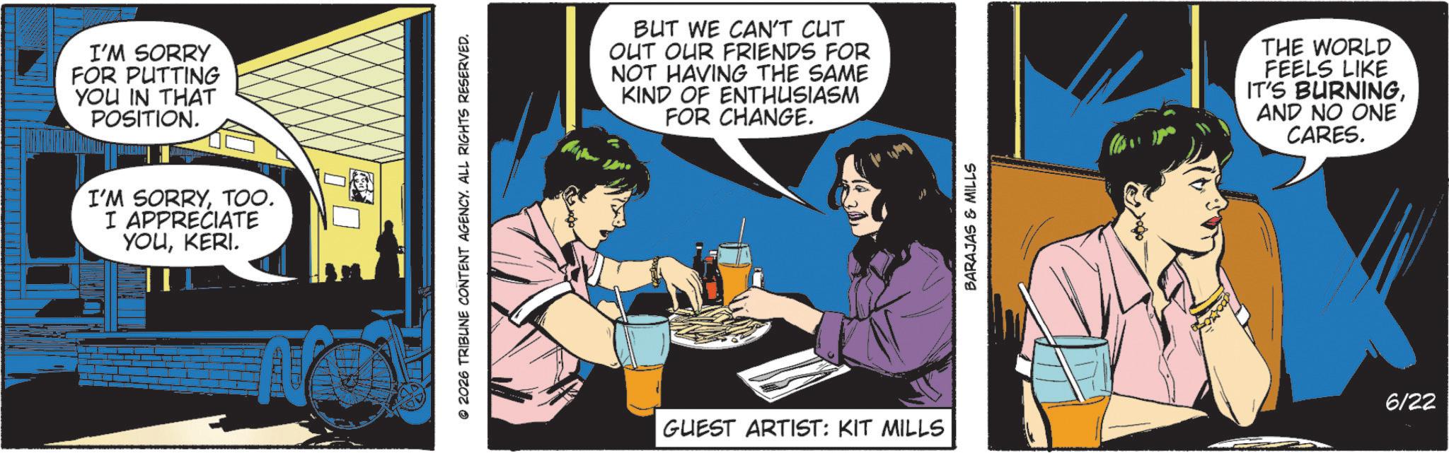 Animated cartoon OCR: I'M SORRY FOR PUTTING YOU IN THAT POSITION. I'M SORRYTOO. I APPRECIATE YOUKERI. © 2026 TRIBUNE CONTENT AGENCY. ALL RIGHTS RESERVED. BUT WE CAN'T CUT OUT OUR FRIENDS FOR NOT HAVING THE SAME KIND OF ENTHUSIASM FOR CHANGE. GUEST ARTIST: KIT MILLS BARAJAS & MILLS THE WORLD FEELS LIKE IT'S BURNINGAND NO ONE CARES. 6/22 I'M SORRY FOR PUTTING YOU IN THAT POSITION . I'M SORRYTOO . I APPRECIATE YOUKERI . © 2026 TRIBUNE CONTENT AGENCY . ALL RIGHTS RESERVED . BUT WE CAN'T CUT OUT OUR FRIENDS FOR NOT HAVING THE SAME KIND OF ENTHUSIASM FOR CHANGE . GUEST ARTIST : KIT MILLS BARAJAS & MILLS THE WORLD FEELS LIKE IT'S BURNINGAND NO ONE CARES . 6/22