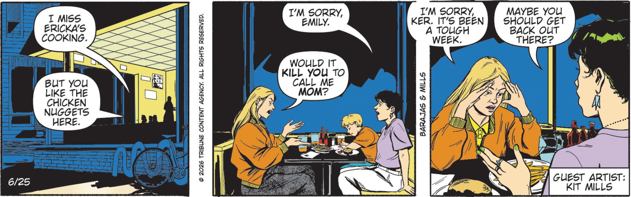 Animated cartoon OCR: 6/25 I MISS ERICKA'S COOKING. BUT YOU LIKE THE CHICKEN NUGGETS HERE. © 2026 TRIBLINE CONTENT AGENCY. ALL RIGHTS RESERVED. I'M SORRYEMILY. I'M SORRYKER. IT'S BEEN A TOUGH WEEK. MAYBE YOU SHOULD GET BACK OUT THERE? WOULD IT KILL YOU TO CALL ME MOM? BARAJAS & MILLS GUEST ARTIST: KIT MILLS 6/25 I MISS ERICKA'S COOKING . BUT YOU LIKE THE CHICKEN NUGGETS HERE . © 2026 TRIBLINE CONTENT AGENCY . ALL RIGHTS RESERVED . I'M SORRYEMILY . I'M SORRYKER . IT'S BEEN A TOUGH WEEK . MAYBE YOU SHOULD GET BACK OUT THERE ? WOULD IT KILL YOU TO CALL ME MOM ? BARAJAS & MILLS GUEST ARTIST : KIT MILLS
