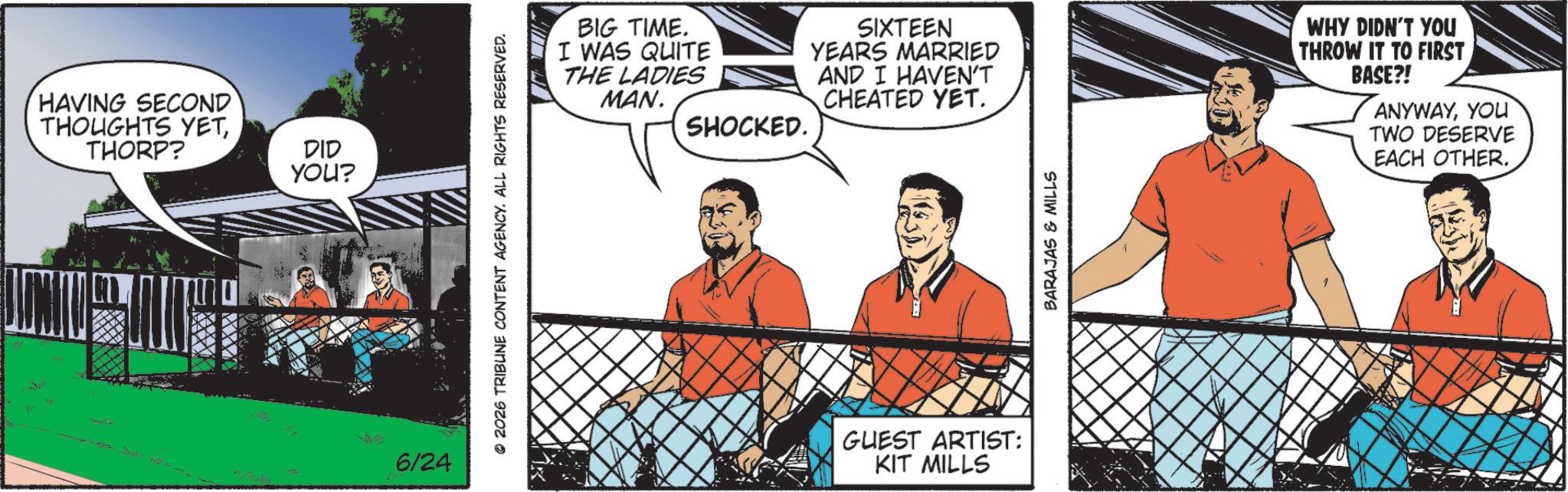 Animated cartoon OCR: HAVING SECOND THOUGHTS YETTHORP? DID YOU? 6/24 © 2026 TRIBUNE CONTENT AGENCY. ALL RIGHTS RESERVED. BIG TIME. I WAS QUITE THE LADIES MAN. SIXTEEN YEARS MARRIED AND I HAVEN'T CHEATED YET. SHOCKED. GUEST ARTIST: KIT MILLS BARAJAS & MILLS WHY DIDN'T YOU THROW IT TO FIRST BASE?! ANYWAYYOU TWO DESERVE EACH OTHER. HAVING SECOND THOUGHTS YETTHORP ? DID YOU ? 6/24 © 2026 TRIBUNE CONTENT AGENCY . ALL RIGHTS RESERVED . BIG TIME . I WAS QUITE THE LADIES MAN . SIXTEEN YEARS MARRIED AND I HAVEN'T CHEATED YET . SHOCKED . GUEST ARTIST : KIT MILLS BARAJAS & MILLS WHY DIDN'T YOU THROW IT TO FIRST BASE ?! ANYWAYYOU TWO DESERVE EACH OTHER .
