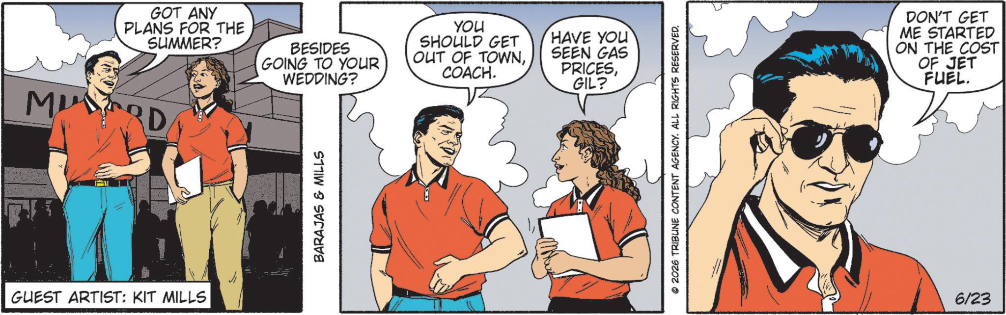 Publication OCR: GOT ANY PLANS FOR THE SUMMER? BESIDES GOING TO YOUR WEDDING? Mo RD GUEST ARTIST: KIT MILLS BARAJAS & MILLS YOU SHOULD GET OUT OF TOWNCOACH. HAVE YOU SEEN GAS PRICESGIL? © 2026 TRIBUNE CONTENT AGENCY. ALL RIGHTS RESERVED. DON'T GET ME STARTED ON THE COST OF JET FUEL. 6/23 GOT ANY PLANS FOR THE SUMMER ? BESIDES GOING TO YOUR WEDDING ? Mo RD GUEST ARTIST : KIT MILLS BARAJAS & MILLS YOU SHOULD GET OUT OF TOWNCOACH . HAVE YOU SEEN GAS PRICESGIL ? © 2026 TRIBUNE CONTENT AGENCY . ALL RIGHTS RESERVED . DON'T GET ME STARTED ON THE COST OF JET FUEL . 6/23
