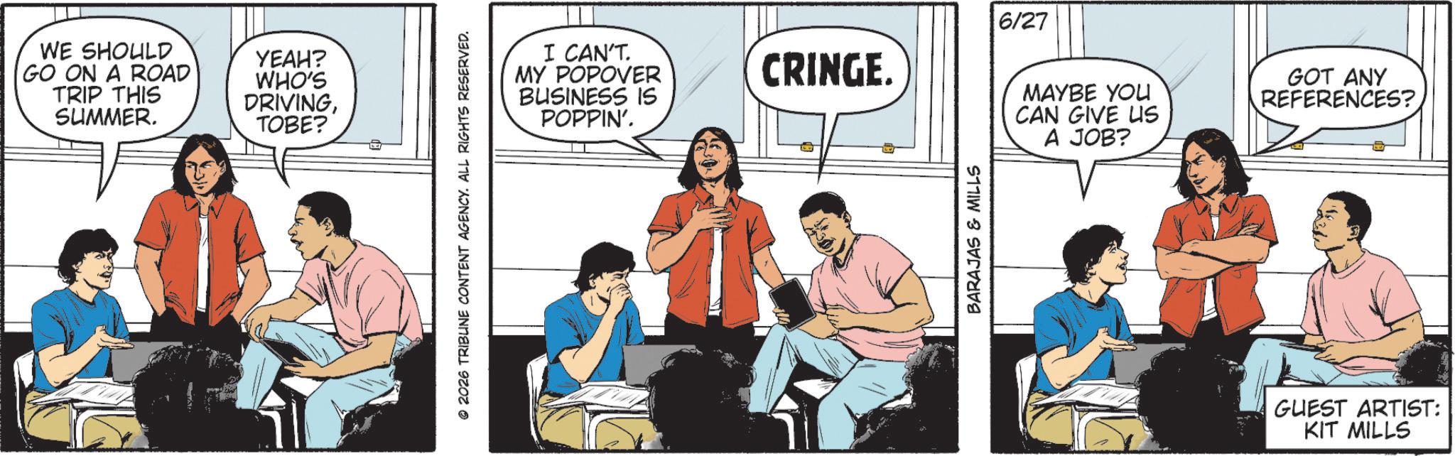 Animation OCR: WE SHOULD YEAH? GO ON A ROAD TRIP THIS SUMMER. WHO'S DRIVINGTOBE? © 2026 TRIBUNE CONTENT AGENCY. ALL RIGHTS RESERVED. I CAN'T. MY POPOVER BUSINESS IS POPPIN'. CRINGE. BARAJAS & MILLS 6/27 MAYBE YOU CAN GIVE US A JOB? GOT ANY REFERENCES? GUEST ARTIST: KIT MILLS WE SHOULD YEAH ? GO ON A ROAD TRIP THIS SUMMER . WHO'S DRIVINGTOBE ? © 2026 TRIBUNE CONTENT AGENCY . ALL RIGHTS RESERVED . I CAN'T . MY POPOVER BUSINESS IS POPPIN ' . CRINGE . BARAJAS & MILLS 6/27 MAYBE YOU CAN GIVE US A JOB ? GOT ANY REFERENCES ? GUEST ARTIST : KIT MILLS