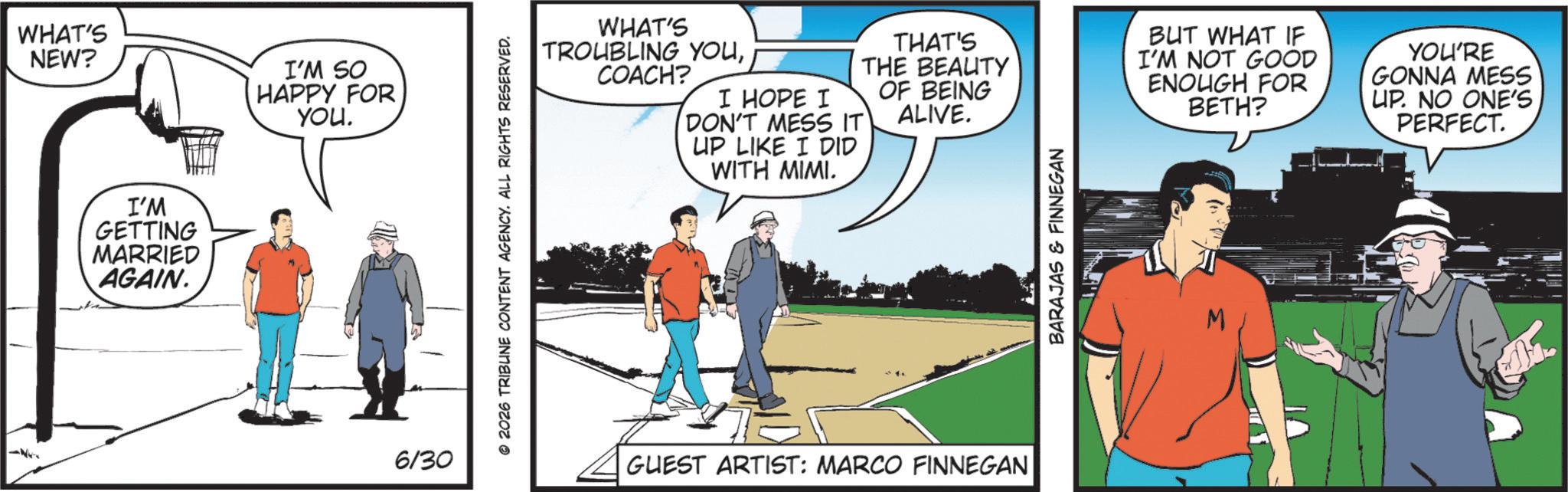 Fiction OCR: -- WHAT'S NEW? I'M SO HAPPY FOR YOU. I'M GETTING MARRIED AGAIN. 6/30 © 2026 TRIBUNE CONTENT AGENCY. ALL RIGHTS RESERVED. WITH MIMI. WHAT'S TROUBLING YOUCOACH? I HOPE I DON'T MESS IT UP LIKE I DID THAT'S THE BEAUTY OF BEING ALIVE. BUT WHAT IF I'M NOT GOOD ENOUGH FOR BETH? YOU'RE GONNA MESS UP. NO ONE'S PERFECT. GUEST ARTIST: MARCO FINNEGAN BARAJAS & FINNEGAN M -- WHAT'S NEW ? I'M SO HAPPY FOR YOU . I'M GETTING MARRIED AGAIN . 6/30 © 2026 TRIBUNE CONTENT AGENCY . ALL RIGHTS RESERVED . WITH MIMI . WHAT'S TROUBLING YOUCOACH ? I HOPE I DON'T MESS IT UP LIKE I DID THAT'S THE BEAUTY OF BEING ALIVE . BUT WHAT IF I'M NOT GOOD ENOUGH FOR BETH ? YOU'RE GONNA MESS UP . NO ONE'S PERFECT . GUEST ARTIST : MARCO FINNEGAN BARAJAS & FINNEGAN M