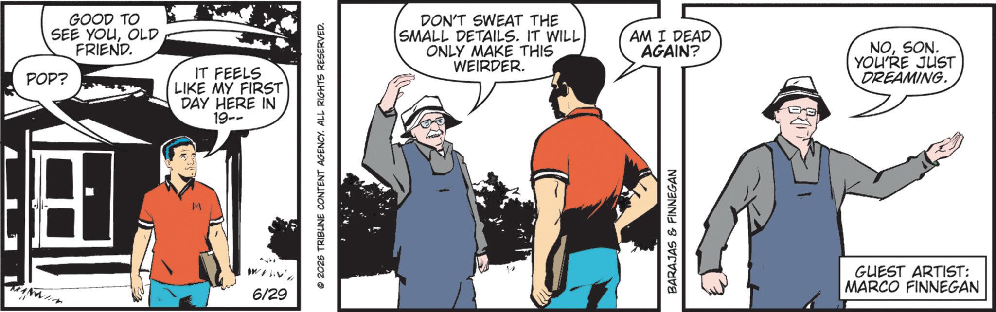 Comic book OCR: GOOD TO SEE YOUOLD FRIEND. POP? IT FEELS LIKE MY FIRST DAY HERE IN 19-- 6/29 2026 TRIBUNE CONTENT AGENCY. ALL RIGHTS RESERVED. DON'T SWEAT THE SMALL DETAILS. IT WILL ONLY MAKE THIS WEIRDER. AM I DEAD AGAIN? BARAJAS & FINNEGAN NOSON. YOU'RE JUST DREAMING. GUEST ARTIST: MARCO FINNEGAN GOOD TO SEE YOUOLD FRIEND . POP ? IT FEELS LIKE MY FIRST DAY HERE IN 19-- 6/29 2026 TRIBUNE CONTENT AGENCY . ALL RIGHTS RESERVED . DON'T SWEAT THE SMALL DETAILS . IT WILL ONLY MAKE THIS WEIRDER . AM I DEAD AGAIN ? BARAJAS & FINNEGAN NOSON . YOU'RE JUST DREAMING . GUEST ARTIST : MARCO FINNEGAN