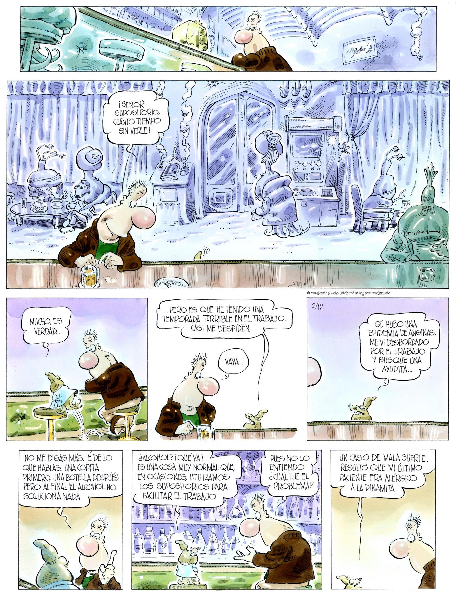 Fictional character OCR: ¡SEÑOR SUPOSITORIO CUÁNTO TIEMPO SIN VERLE! MUCHOES VERDAD.... PERO ES QUE HE TENIDO UNA TEMPORADA TERRIBLE EN EL TRABAJO. CASI ME DESPIDEN 2026 Ricardo & Nacho. Distributed by King Features Syndicate 6/12 VAYA... ???? SI HUBO UNA EPIDEMIA DE ANGINASME VI DESBORDADO POR EL TRABAJO Y BUSQUE UNA AYUDITA... NO ME DIGAS MÁS. É DE LO QUE HABLAS. UNA COPITA PRIMEROUNA BOTELLA DESPUÉS.... PERO AL FINAL EL ALCOHOL NO SOLUCIONA NADA ¿ALCOHOL?IQUE YA! ES UNA COSA MUY NORMAL QUEUTILIZAMOS LOS SUPOSITORIOS PARA FACILITAR EL TRABAJO PUES NO LO ENTIENDO. ¿CUÁL FUE EL PROBLEMA? UN CASO DE MALA SUERTE. RESULTO QUE MI ÚLTIMO PACIENTE ERA ALÉRGKO A LA DINAMITA ¡ SEÑOR SUPOSITORIO CUÁNTO TIEMPO SIN VERLE ! MUCHOES VERDAD .... PERO ES QUE HE TENIDO UNA TEMPORADA TERRIBLE EN EL TRABAJO . CASI ME DESPIDEN 2026 Ricardo & Nacho . Distributed by King Features Syndicate 6/12 VAYA ... ???? SI HUBO UNA EPIDEMIA DE ANGINASME VI DESBORDADO POR EL TRABAJO Y BUSQUE UNA AYUDITA ... NO ME DIGAS MÁS . É DE LO QUE HABLAS . UNA COPITA PRIMEROUNA BOTELLA DESPUÉS .... PERO AL FINAL EL ALCOHOL NO SOLUCIONA NADA ¿ ALCOHOL ? IQUE YA ! ES UNA COSA MUY NORMAL QUEEN OCASIONESUTILIZAMOS LOS SUPOSITORIOS PARA FACILITAR EL TRABAJO PUES NO LO ENTIENDO . ¿ CUÁL FUE EL PROBLEMA ? UN CASO DE MALA SUERTE . RESULTO QUE MI ÚLTIMO PACIENTE ERA ALÉRGKO A LA DINAMITA